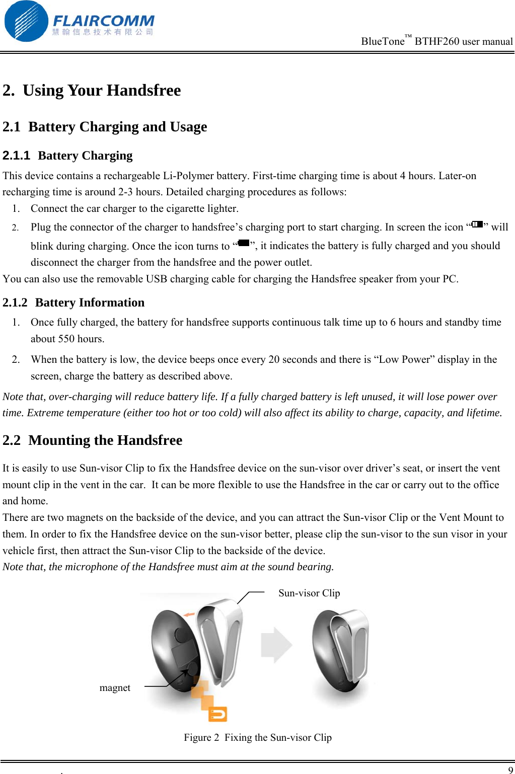                                                                            BlueTone&trade; BTHF260 user manual   2. Using Your Handsfree 2.1  Battery Charging and Usage 2.1.1  Battery Charging This device contains a rechargeable Li-Polymer battery. First-time charging time is about 4 hours. Later-on recharging time is around 2-3 hours. Detailed charging procedures as follows: 1.  Connect the car charger to the cigarette lighter. 2.  Plug the connector of the charger to handsfree&rsquo;s charging port to start charging. In screen the icon &ldquo; &rdquo; will blink during charging. Once the icon turns to &ldquo; &rdquo;, it indicates the battery is fully charged and you should disconnect the charger from the handsfree and the power outlet. You can also use the removable USB charging cable for charging the Handsfree speaker from your PC. 2.1.2 Battery Information 1.  Once fully charged, the battery for handsfree supports continuous talk time up to 6 hours and standby time about 550 hours. 2.  When the battery is low, the device beeps once every 20 seconds and there is &ldquo;Low Power&rdquo; display in the screen, charge the battery as described above. Note that, over-charging will reduce battery life. If a fully charged battery is left unused, it will lose power over time. Extreme temperature (either too hot or too cold) will also affect its ability to charge, capacity, and lifetime. 2.2  Mounting the Handsfree It is easily to use Sun-visor Clip to fix the Handsfree device on the sun-visor over driver&rsquo;s seat, or insert the vent mount clip in the vent in the car.  It can be more flexible to use the Handsfree in the car or carry out to the office and home. There are two magnets on the backside of the device, and you can attract the Sun-visor Clip or the Vent Mount to them. In order to fix the Handsfree device on the sun-visor better, please clip the sun-visor to the sun visor in your vehicle first, then attract the Sun-visor Clip to the backside of the device.  Note that, the microphone of the Handsfree must aim at the sound bearing.     Sun-visor Clip magnetFigure 2  Fixing the Sun-visor Clip .       9    