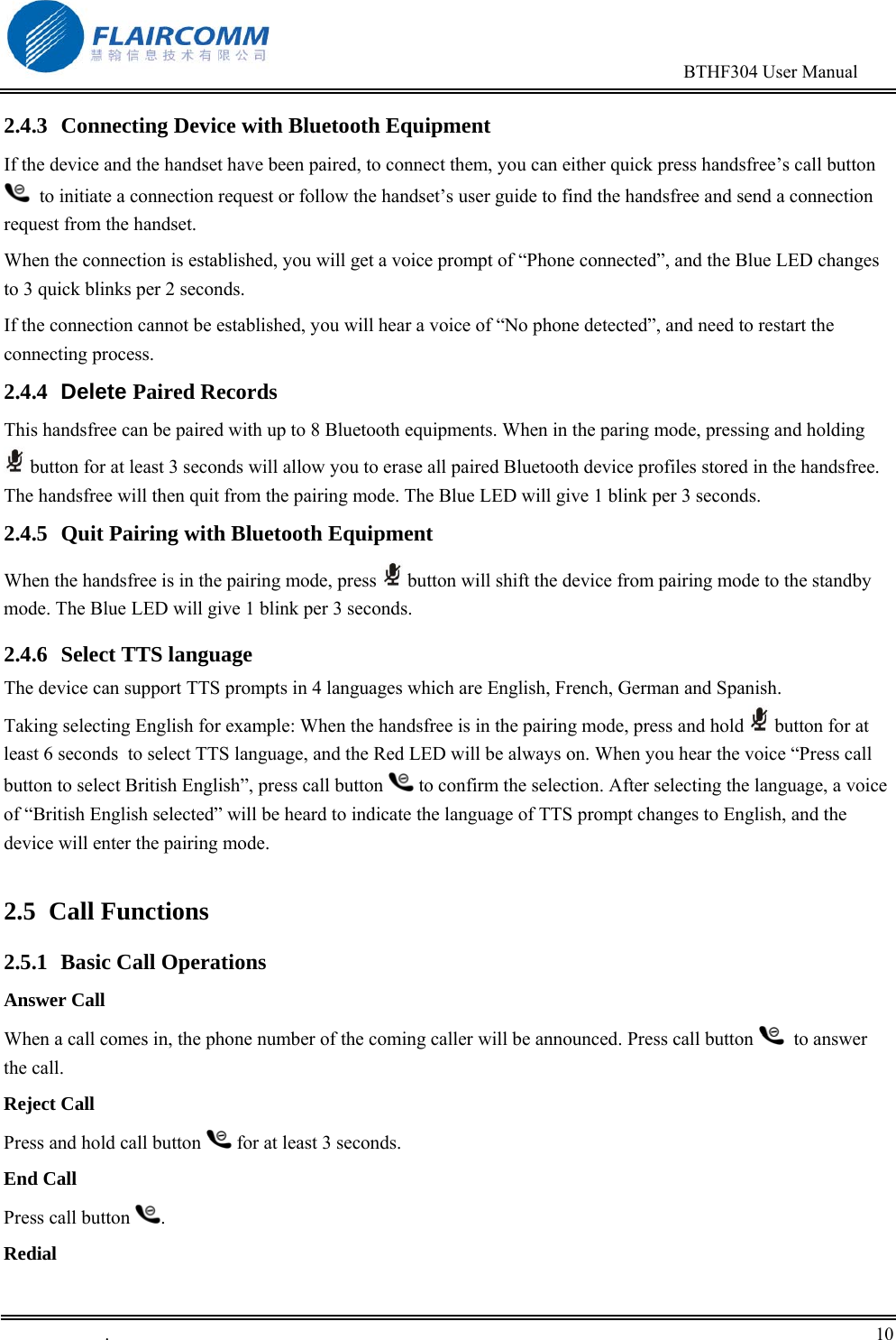                                                                                        BTHF304 User Manual   .       10    2.4.3  Connecting Device with Bluetooth Equipment If the device and the handset have been paired, to connect them, you can either quick press handsfree&rsquo;s call button   to initiate a connection request or follow the handset&rsquo;s user guide to find the handsfree and send a connection request from the handset.  When the connection is established, you will get a voice prompt of &ldquo;Phone connected&rdquo;, and the Blue LED changes to 3 quick blinks per 2 seconds. If the connection cannot be established, you will hear a voice of &ldquo;No phone detected&rdquo;, and need to restart the connecting process. 2.4.4  Delete Paired Records This handsfree can be paired with up to 8 Bluetooth equipments. When in the paring mode, pressing and holding  button for at least 3 seconds will allow you to erase all paired Bluetooth device profiles stored in the handsfree. The handsfree will then quit from the pairing mode. The Blue LED will give 1 blink per 3 seconds. 2.4.5  Quit Pairing with Bluetooth Equipment When the handsfree is in the pairing mode, press   button will shift the device from pairing mode to the standby mode. The Blue LED will give 1 blink per 3 seconds.  2.4.6 Select TTS language The device can support TTS prompts in 4 languages which are English, French, German and Spanish. Taking selecting English for example: When the handsfree is in the pairing mode, press and hold   button for at least 6 seconds  to select TTS language, and the Red LED will be always on. When you hear the voice &ldquo;Press call button to select British English&rdquo;, press call button   to confirm the selection. After selecting the language, a voice of &ldquo;British English selected&rdquo; will be heard to indicate the language of TTS prompt changes to English, and the device will enter the pairing mode.  2.5 Call Functions 2.5.1 Basic Call Operations Answer Call When a call comes in, the phone number of the coming caller will be announced. Press call button    to answer the call. Reject Call Press and hold call button   for at least 3 seconds. End Call Press call button  . Redial 