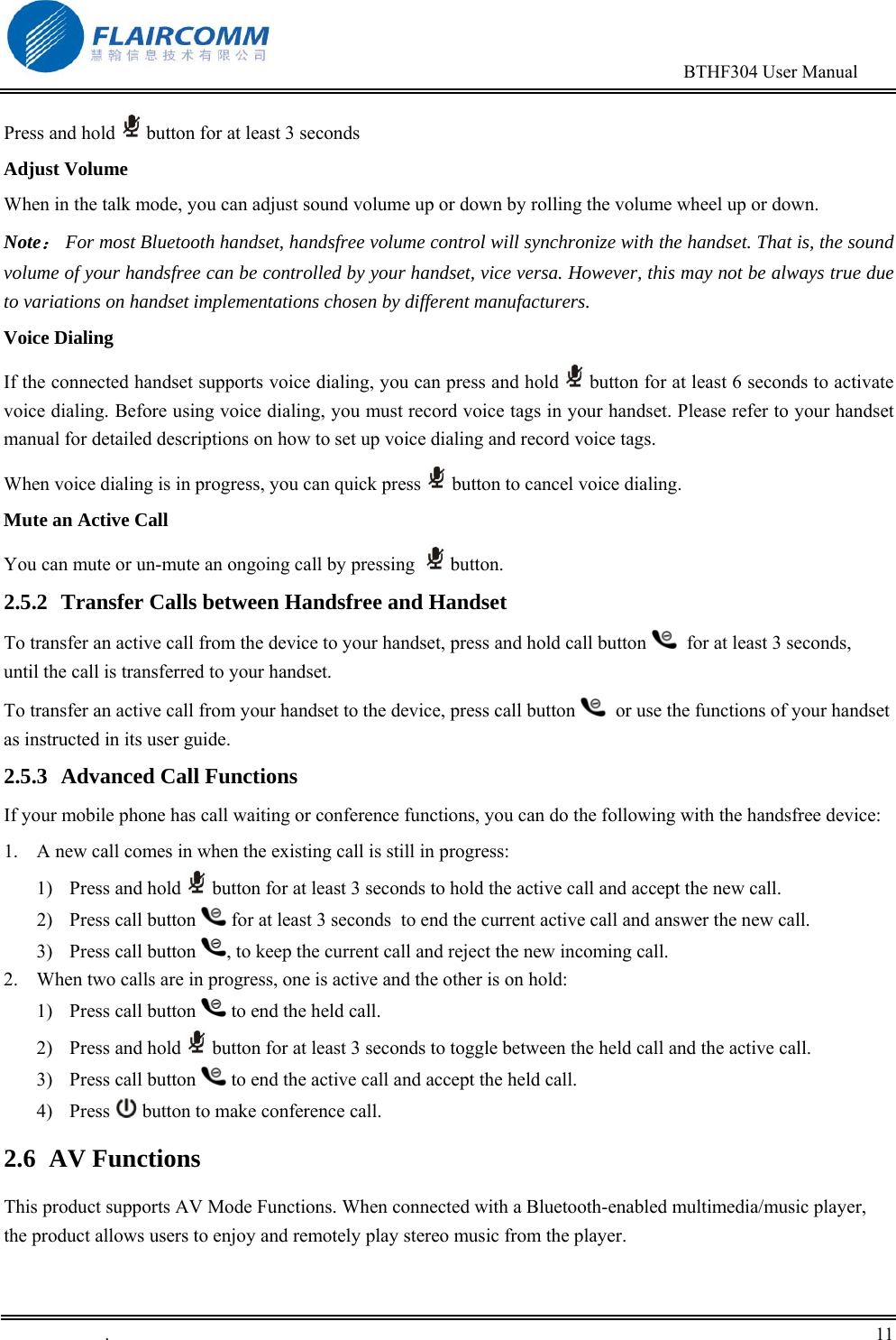                                                                                        BTHF304 User Manual   .       11    Press and hold   button for at least 3 seconds Adjust Volume  When in the talk mode, you can adjust sound volume up or down by rolling the volume wheel up or down.  Note： For most Bluetooth handset, handsfree volume control will synchronize with the handset. That is, the sound volume of your handsfree can be controlled by your handset, vice versa. However, this may not be always true due to variations on handset implementations chosen by different manufacturers. Voice Dialing If the connected handset supports voice dialing, you can press and hold   button for at least 6 seconds to activate voice dialing. Before using voice dialing, you must record voice tags in your handset. Please refer to your handset manual for detailed descriptions on how to set up voice dialing and record voice tags. When voice dialing is in progress, you can quick press   button to cancel voice dialing.  Mute an Active Call You can mute or un-mute an ongoing call by pressing    button.  2.5.2  Transfer Calls between Handsfree and Handset To transfer an active call from the device to your handset, press and hold call button    for at least 3 seconds, until the call is transferred to your handset. To transfer an active call from your handset to the device, press call button    or use the functions of your handset as instructed in its user guide. 2.5.3 Advanced Call Functions If your mobile phone has call waiting or conference functions, you can do the following with the handsfree device: 1.  A new call comes in when the existing call is still in progress: 1) Press and hold   button for at least 3 seconds to hold the active call and accept the new call.  2)  Press call button   for at least 3 seconds  to end the current active call and answer the new call. 3) Press call button  , to keep the current call and reject the new incoming call. 2.  When two calls are in progress, one is active and the other is on hold: 1)  Press call button   to end the held call. 2) Press and hold   button for at least 3 seconds to toggle between the held call and the active call. 3)  Press call button   to end the active call and accept the held call. 4) Press   button to make conference call. 2.6 AV Functions This product supports AV Mode Functions. When connected with a Bluetooth-enabled multimedia/music player, the product allows users to enjoy and remotely play stereo music from the player. 