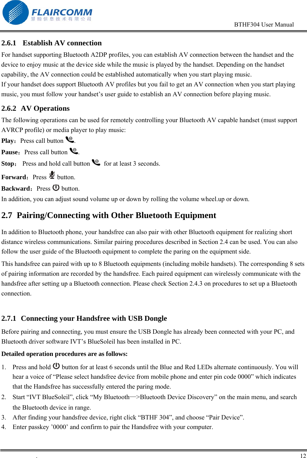                                                                                        BTHF304 User Manual   .       12    2.6.1   Establish AV connection For handset supporting Bluetooth A2DP profiles, you can establish AV connection between the handset and the device to enjoy music at the device side while the music is played by the handset. Depending on the handset capability, the AV connection could be established automatically when you start playing music.  If your handset does support Bluetooth AV profiles but you fail to get an AV connection when you start playing music, you must follow your handset&rsquo;s user guide to establish an AV connection before playing music. 2.6.2 AV Operations The following operations can be used for remotely controlling your Bluetooth AV capable handset (must support AVRCP profile) or media player to play music: Play：Press call button  . Pause：Press call button  . Stop： Press and hold call button    for at least 3 seconds. Forward：Press   button. Backward：Press   button. In addition, you can adjust sound volume up or down by rolling the volume wheel.up or down. 2.7 Pairing/Connecting with Other Bluetooth Equipment In addition to Bluetooth phone, your handsfree can also pair with other Bluetooth equipment for realizing short distance wireless communications. Similar pairing procedures described in Section 2.4 can be used. You can also follow the user guide of the Bluetooth equipment to complete the paring on the equipment side.  This handsfree can paired with up to 8 Bluetooth equipments (including mobile handsets). The corresponding 8 sets of pairing information are recorded by the handsfree. Each paired equipment can wirelessly communicate with the handsfree after setting up a Bluetooth connection. Please check Section 2.4.3 on procedures to set up a Bluetooth connection.   2.7.1  Connecting your Handsfree with USB Dongle Before pairing and connecting, you must ensure the USB Dongle has already been connected with your PC, and Bluetooth driver software IVT&rsquo;s BlueSoleil has been installed in PC.  Detailed operation procedures are as follows: 1.  Press and hold   button for at least 6 seconds until the Blue and Red LEDs alternate continuously. You will hear a voice of &ldquo;Please select handsfree device from mobile phone and enter pin code 0000&rdquo; which indicates that the Handsfree has successfully entered the paring mode. 2.  Start &ldquo;IVT BlueSoleil&rdquo;, click &ldquo;My Bluetooth&mdash;>Bluetooth Device Discovery&rdquo; on the main menu, and search the Bluetooth device in range. 3.  After finding your handsfree device, right click &ldquo;BTHF 304&rdquo;, and choose &ldquo;Pair Device&rdquo;. 4.  Enter passkey &rsquo;0000&rsquo; and confirm to pair the Handsfree with your computer. 
