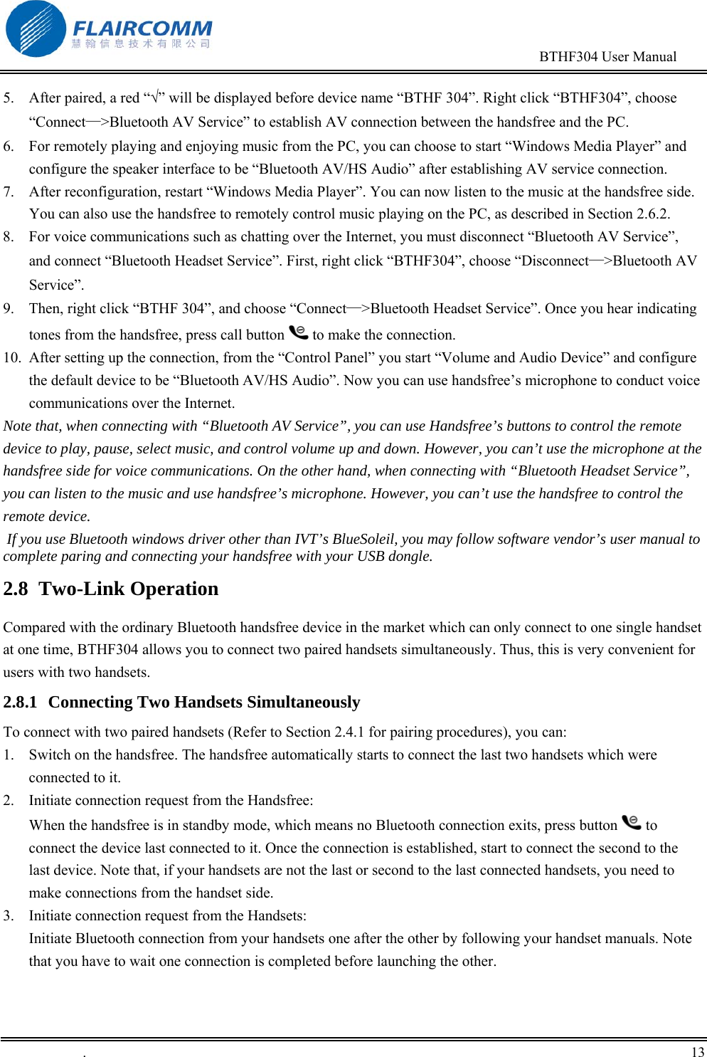                                                                                        BTHF304 User Manual   .       13    5.  After paired, a red &ldquo;&radic;&rdquo; will be displayed before device name &ldquo;BTHF 304&rdquo;. Right click &ldquo;BTHF304&rdquo;, choose &ldquo;Connect&mdash;>Bluetooth AV Service&rdquo; to establish AV connection between the handsfree and the PC. 6.  For remotely playing and enjoying music from the PC, you can choose to start &ldquo;Windows Media Player&rdquo; and configure the speaker interface to be &ldquo;Bluetooth AV/HS Audio&rdquo; after establishing AV service connection. 7.  After reconfiguration, restart &ldquo;Windows Media Player&rdquo;. You can now listen to the music at the handsfree side. You can also use the handsfree to remotely control music playing on the PC, as described in Section 2.6.2. 8.  For voice communications such as chatting over the Internet, you must disconnect &ldquo;Bluetooth AV Service&rdquo;, and connect &ldquo;Bluetooth Headset Service&rdquo;. First, right click &ldquo;BTHF304&rdquo;, choose &ldquo;Disconnect&mdash;>Bluetooth AV Service&rdquo;. 9.  Then, right click &ldquo;BTHF 304&rdquo;, and choose &ldquo;Connect&mdash;>Bluetooth Headset Service&rdquo;. Once you hear indicating tones from the handsfree, press call button   to make the connection. 10.  After setting up the connection, from the &ldquo;Control Panel&rdquo; you start &ldquo;Volume and Audio Device&rdquo; and configure the default device to be &ldquo;Bluetooth AV/HS Audio&rdquo;. Now you can use handsfree&rsquo;s microphone to conduct voice communications over the Internet.   Note that, when connecting with &ldquo;Bluetooth AV Service&rdquo;, you can use Handsfree&rsquo;s buttons to control the remote device to play, pause, select music, and control volume up and down. However, you can&rsquo;t use the microphone at the handsfree side for voice communications. On the other hand, when connecting with &ldquo;Bluetooth Headset Service&rdquo;, you can listen to the music and use handsfree&rsquo;s microphone. However, you can&rsquo;t use the handsfree to control the remote device.  If you use Bluetooth windows driver other than IVT&rsquo;s BlueSoleil, you may follow software vendor&rsquo;s user manual to complete paring and connecting your handsfree with your USB dongle. 2.8  Two-Link Operation  Compared with the ordinary Bluetooth handsfree device in the market which can only connect to one single handset at one time, BTHF304 allows you to connect two paired handsets simultaneously. Thus, this is very convenient for users with two handsets. 2.8.1  Connecting Two Handsets Simultaneously To connect with two paired handsets (Refer to Section 2.4.1 for pairing procedures), you can:  1.  Switch on the handsfree. The handsfree automatically starts to connect the last two handsets which were connected to it.  2.  Initiate connection request from the Handsfree: When the handsfree is in standby mode, which means no Bluetooth connection exits, press button   to connect the device last connected to it. Once the connection is established, start to connect the second to the last device. Note that, if your handsets are not the last or second to the last connected handsets, you need to make connections from the handset side.  3.  Initiate connection request from the Handsets: Initiate Bluetooth connection from your handsets one after the other by following your handset manuals. Note that you have to wait one connection is completed before launching the other.  