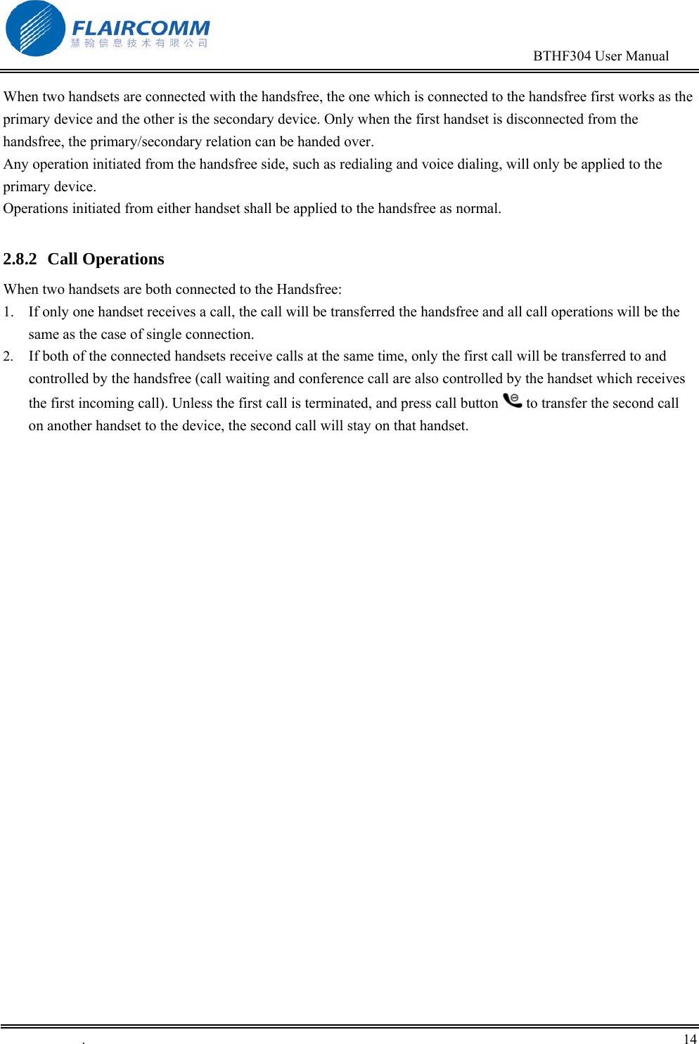                                                                                        BTHF304 User Manual   .       14    When two handsets are connected with the handsfree, the one which is connected to the handsfree first works as the primary device and the other is the secondary device. Only when the first handset is disconnected from the handsfree, the primary/secondary relation can be handed over.  Any operation initiated from the handsfree side, such as redialing and voice dialing, will only be applied to the primary device.  Operations initiated from either handset shall be applied to the handsfree as normal.  2.8.2 Call Operations When two handsets are both connected to the Handsfree: 1.  If only one handset receives a call, the call will be transferred the handsfree and all call operations will be the same as the case of single connection. 2.  If both of the connected handsets receive calls at the same time, only the first call will be transferred to and controlled by the handsfree (call waiting and conference call are also controlled by the handset which receives the first incoming call). Unless the first call is terminated, and press call button   to transfer the second call on another handset to the device, the second call will stay on that handset.  