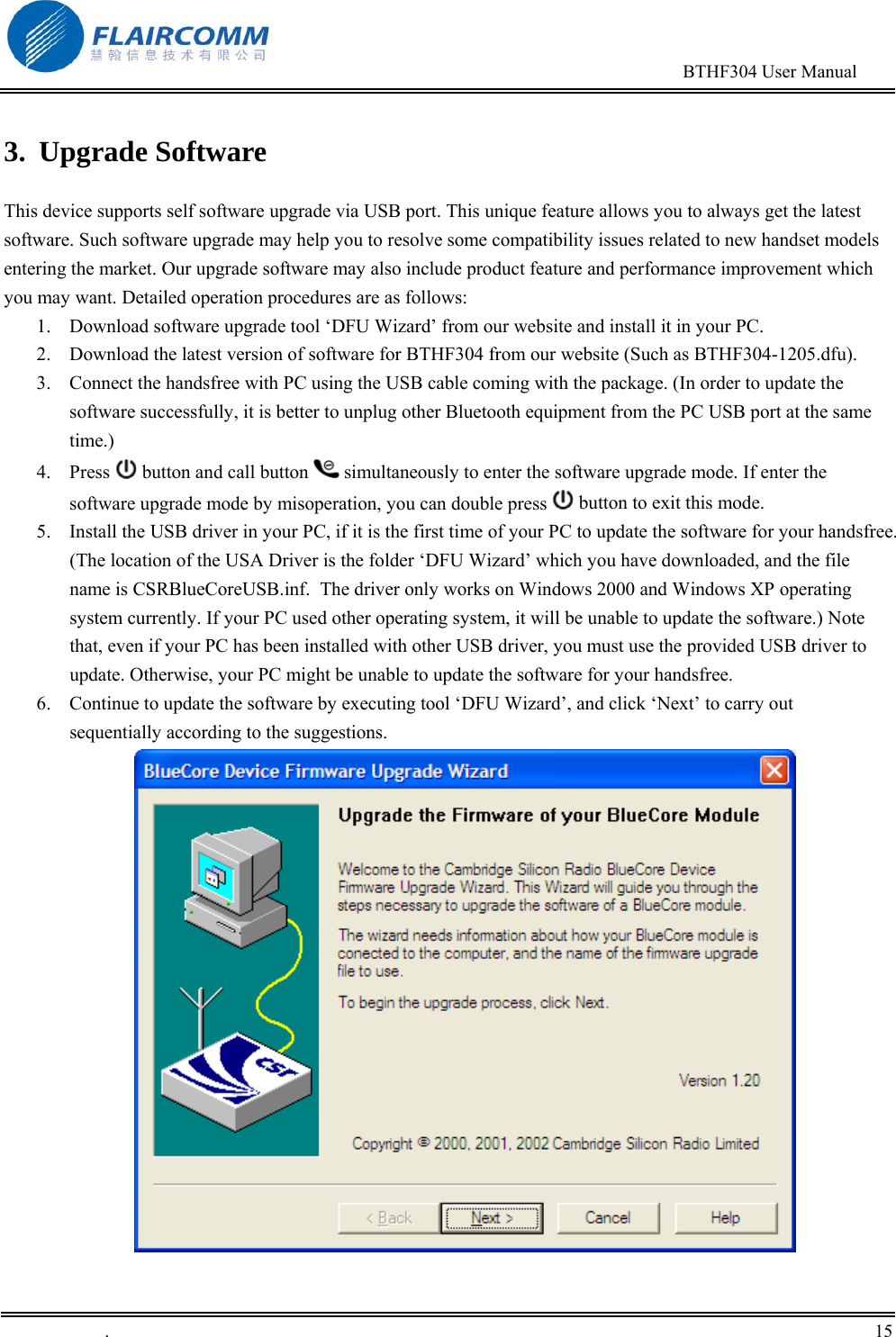                                                                                        BTHF304 User Manual   .       15    3. Upgrade Software  This device supports self software upgrade via USB port. This unique feature allows you to always get the latest software. Such software upgrade may help you to resolve some compatibility issues related to new handset models entering the market. Our upgrade software may also include product feature and performance improvement which you may want. Detailed operation procedures are as follows: 1.  Download software upgrade tool &lsquo;DFU Wizard&rsquo; from our website and install it in your PC.  2.  Download the latest version of software for BTHF304 from our website (Such as BTHF304-1205.dfu). 3.  Connect the handsfree with PC using the USB cable coming with the package. (In order to update the software successfully, it is better to unplug other Bluetooth equipment from the PC USB port at the same time.)  4. Press   button and call button   simultaneously to enter the software upgrade mode. If enter the software upgrade mode by misoperation, you can double press   button to exit this mode. 5.  Install the USB driver in your PC, if it is the first time of your PC to update the software for your handsfree. (The location of the USA Driver is the folder &lsquo;DFU Wizard&rsquo; which you have downloaded, and the file name is CSRBlueCoreUSB.inf.  The driver only works on Windows 2000 and Windows XP operating system currently. If your PC used other operating system, it will be unable to update the software.) Note that, even if your PC has been installed with other USB driver, you must use the provided USB driver to update. Otherwise, your PC might be unable to update the software for your handsfree. 6.  Continue to update the software by executing tool &lsquo;DFU Wizard&rsquo;, and click &lsquo;Next&rsquo; to carry out sequentially according to the suggestions.  