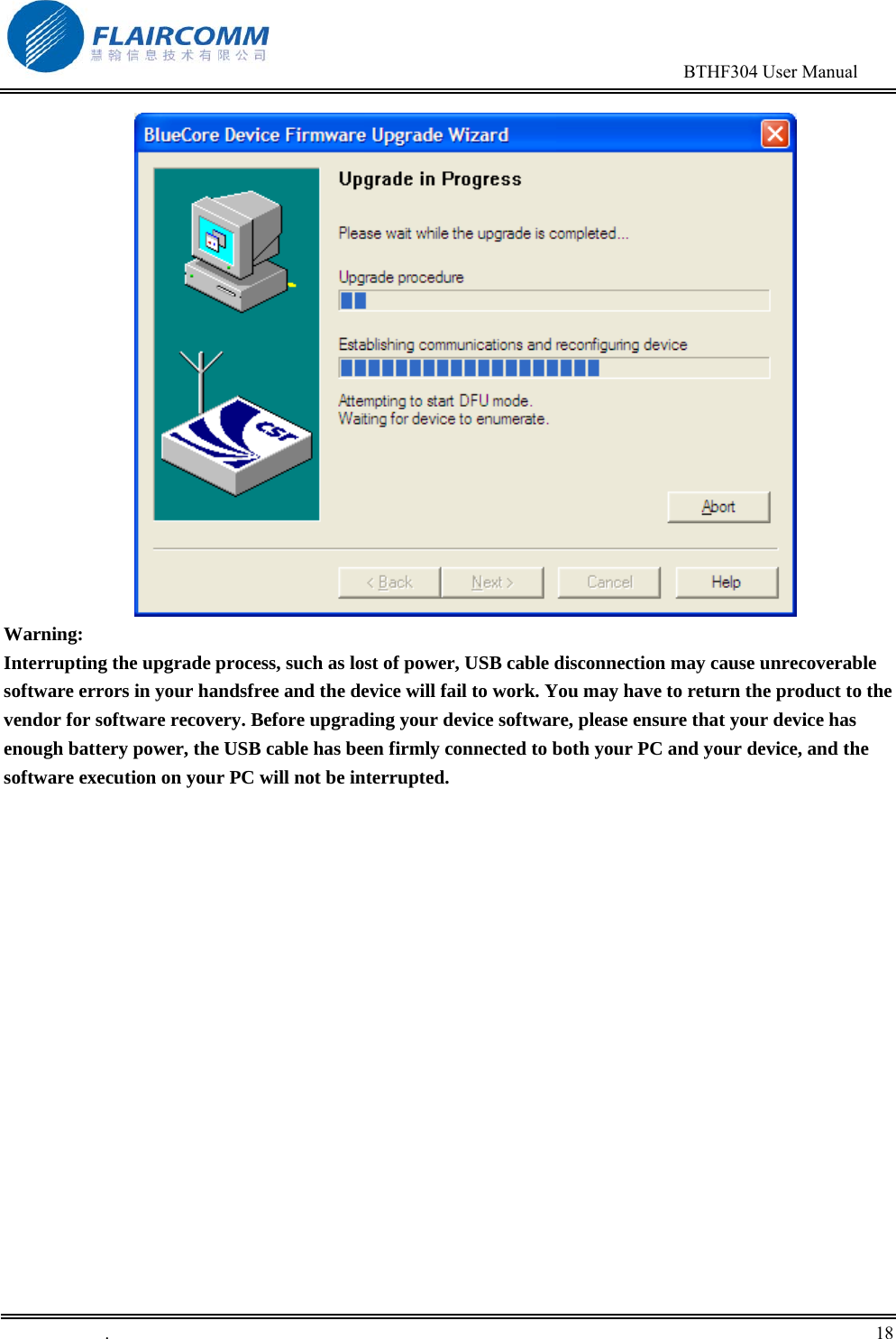                                                                                        BTHF304 User Manual   .       18     Warning:  Interrupting the upgrade process, such as lost of power, USB cable disconnection may cause unrecoverable software errors in your handsfree and the device will fail to work. You may have to return the product to the vendor for software recovery. Before upgrading your device software, please ensure that your device has enough battery power, the USB cable has been firmly connected to both your PC and your device, and the software execution on your PC will not be interrupted. 