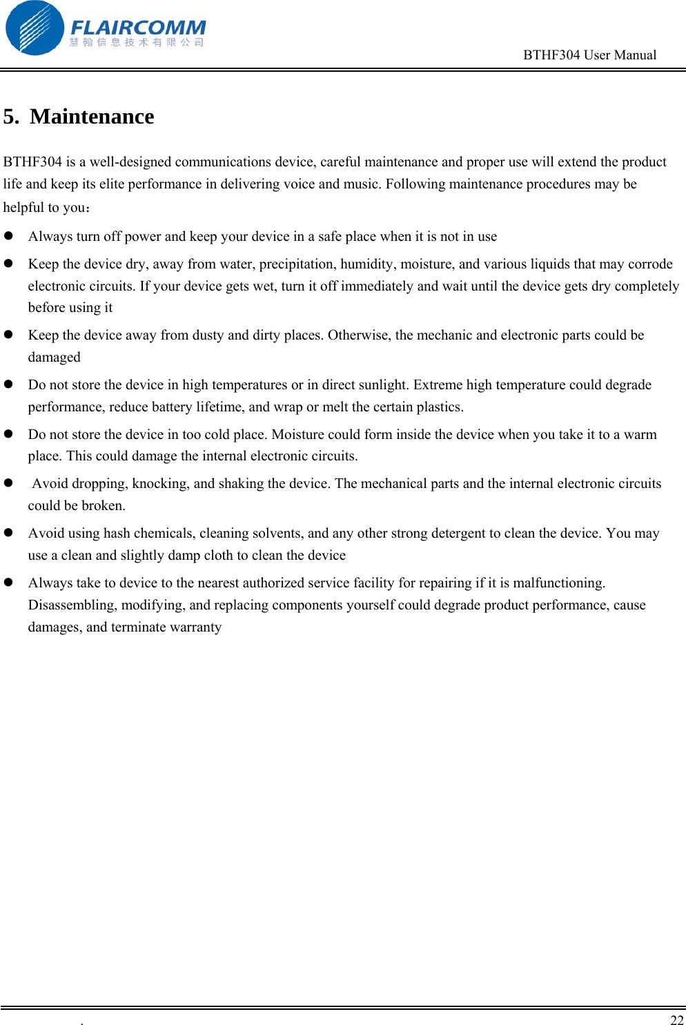                                                                                        BTHF304 User Manual   .       22    5. Maintenance BTHF304 is a well-designed communications device, careful maintenance and proper use will extend the product life and keep its elite performance in delivering voice and music. Following maintenance procedures may be helpful to you：  Always turn off power and keep your device in a safe place when it is not in use  Keep the device dry, away from water, precipitation, humidity, moisture, and various liquids that may corrode electronic circuits. If your device gets wet, turn it off immediately and wait until the device gets dry completely before using it  Keep the device away from dusty and dirty places. Otherwise, the mechanic and electronic parts could be damaged   Do not store the device in high temperatures or in direct sunlight. Extreme high temperature could degrade performance, reduce battery lifetime, and wrap or melt the certain plastics.   Do not store the device in too cold place. Moisture could form inside the device when you take it to a warm place. This could damage the internal electronic circuits.   Avoid dropping, knocking, and shaking the device. The mechanical parts and the internal electronic circuits could be broken.   Avoid using hash chemicals, cleaning solvents, and any other strong detergent to clean the device. You may use a clean and slightly damp cloth to clean the device   Always take to device to the nearest authorized service facility for repairing if it is malfunctioning. Disassembling, modifying, and replacing components yourself could degrade product performance, cause damages, and terminate warranty 