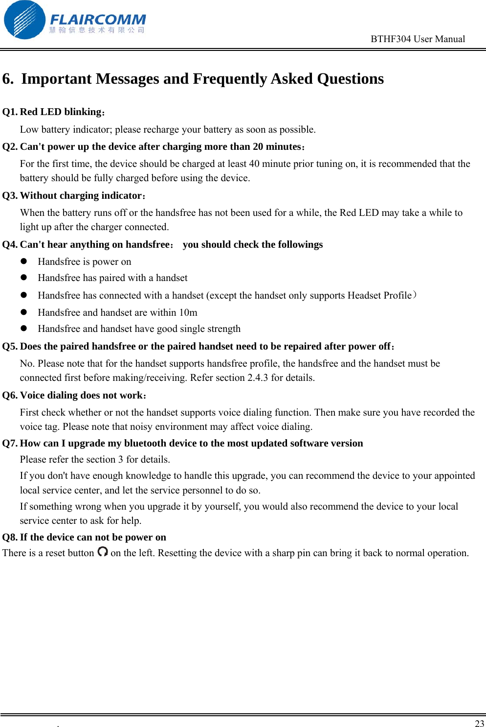                                                                                        BTHF304 User Manual   .       23    6.  Important Messages and Frequently Asked Questions Q1. Red LED blinking：                                                                    Low battery indicator; please recharge your battery as soon as possible. Q2. Can't power up the device after charging more than 20 minutes： For the first time, the device should be charged at least 40 minute prior tuning on, it is recommended that the battery should be fully charged before using the device. Q3. Without charging indicator：                                                       When the battery runs off or the handsfree has not been used for a while, the Red LED may take a while to light up after the charger connected. Q4. Can't hear anything on handsfree： you should check the followings  Handsfree is power on  Handsfree has paired with a handset  Handsfree has connected with a handset (except the handset only supports Headset Profile）  Handsfree and handset are within 10m  Handsfree and handset have good single strength Q5. Does the paired handsfree or the paired handset need to be repaired after power off： No. Please note that for the handset supports handsfree profile, the handsfree and the handset must be connected first before making/receiving. Refer section 2.4.3 for details. Q6. Voice dialing does not work： First check whether or not the handset supports voice dialing function. Then make sure you have recorded the voice tag. Please note that noisy environment may affect voice dialing. Q7. How can I upgrade my bluetooth device to the most updated software version Please refer the section 3 for details.  If you don't have enough knowledge to handle this upgrade, you can recommend the device to your appointed local service center, and let the service personnel to do so.  If something wrong when you upgrade it by yourself, you would also recommend the device to your local service center to ask for help. Q8. If the device can not be power on There is a reset button   on the left. Resetting the device with a sharp pin can bring it back to normal operation.  