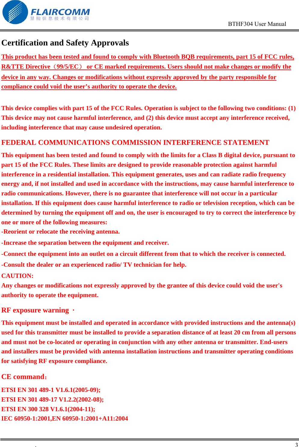                                                                                        BTHF304 User Manual   .       3    Certification and Safety Approvals This product has been tested and found to comply with Bluetooth BQB requirements, part 15 of FCC rules, R&amp;TTE Directive（99/5/EC） or CE marked requirements. Users should not make changes or modify the device in any way. Changes or modifications without expressly approved by the party responsible for compliance could void the user&rsquo;s authority to operate the device.  This device complies with part 15 of the FCC Rules. Operation is subject to the following two conditions: (1) This device may not cause harmful interference, and (2) this device must accept any interference received, including interference that may cause undesired operation. FEDERAL COMMUNICATIONS COMMISSION INTERFERENCE STATEMENT This equipment has been tested and found to comply with the limits for a Class B digital device, pursuant to part 15 of the FCC Rules. These limits are designed to provide reasonable protection against harmful interference in a residential installation. This equipment generates, uses and can radiate radio frequency energy and, if not installed and used in accordance with the instructions, may cause harmful interference to radio communications. However, there is no guarantee that interference will not occur in a particular installation. If this equipment does cause harmful interference to radio or television reception, which can be determined by turning the equipment off and on, the user is encouraged to try to correct the interference by one or more of the following measures: -Reorient or relocate the receiving antenna. -Increase the separation between the equipment and receiver. -Connect the equipment into an outlet on a circuit different from that to which the receiver is connected. -Consult the dealer or an experienced radio/ TV technician for help. CAUTION: Any changes or modifications not expressly approved by the grantee of this device could void the user's authority to operate the equipment. RF exposure warning  &middot;       This equipment must be installed and operated in accordance with provided instructions and the antenna(s) used for this transmitter must be installed to provide a separation distance of at least 20 cm from all persons and must not be co-located or operating in conjunction with any other antenna or transmitter. End-users and installers must be provided with antenna installation instructions and transmitter operating conditions for satisfying RF exposure compliance.  CE command： ETSI EN 301 489-1 V1.6.1(2005-09); ETSI EN 301 489-17 V1.2.2(2002-08);  ETSI EN 300 328 V1.6.1(2004-11); IEC 60950-1:2001,EN 60950-1:2001+A11:2004 