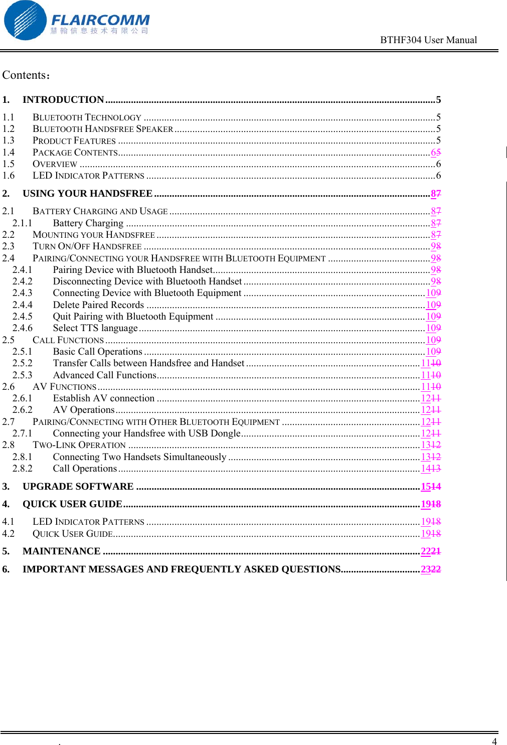                                                                                        BTHF304 User Manual   .       4    Contents： 1. INTRODUCTION.................................................................................................................................5 1.1 BLUETOOTH TECHNOLOGY ..................................................................................................................5 1.2 BLUETOOTH HANDSFREE SPEAKER......................................................................................................5 1.3 PRODUCT FEATURES ............................................................................................................................5 1.4 PACKAGE CONTENTS..........................................................................................................................65 1.5 OVERVIEW ...........................................................................................................................................6 1.6 LED INDICATOR PATTERNS .................................................................................................................6 2. USING YOUR HANDSFREE............................................................................................................87 2.1 BATTERY CHARGING AND USAGE ......................................................................................................87 2.1.1 Battery Charging .......................................................................................................................87 2.2 MOUNTING YOUR HANDSFREE ...........................................................................................................87 2.3 TURN ON/OFF HANDSFREE ................................................................................................................98 2.4 PAIRING/CONNECTING YOUR HANDSFREE WITH BLUETOOTH EQUIPMENT ........................................98 2.4.1 Pairing Device with Bluetooth Handset.....................................................................................98 2.4.2 Disconnecting Device with Bluetooth Handset .........................................................................98 2.4.3 Connecting Device with Bluetooth Equipment .......................................................................109 2.4.4 Delete Paired Records .............................................................................................................109 2.4.5 Quit Pairing with Bluetooth Equipment ..................................................................................109 2.4.6 Select TTS language................................................................................................................109 2.5 CALL FUNCTIONS .............................................................................................................................109 2.5.1 Basic Call Operations ..............................................................................................................109 2.5.2 Transfer Calls between Handsfree and Handset ....................................................................1110 2.5.3 Advanced Call Functions.......................................................................................................1110 2.6 AV FUNCTIONS..............................................................................................................................1110 2.6.1 Establish AV connection .......................................................................................................1211 2.6.2 AV Operations.......................................................................................................................1211 2.7 PAIRING/CONNECTING WITH OTHER BLUETOOTH EQUIPMENT ......................................................1211 2.7.1 Connecting your Handsfree with USB Dongle......................................................................1211 2.8 TWO-LINK OPERATION ..................................................................................................................1312 2.8.1 Connecting Two Handsets Simultaneously ...........................................................................1312 2.8.2 Call Operations......................................................................................................................1413 3. UPGRADE SOFTWARE ...............................................................................................................1514 4. QUICK USER GUIDE....................................................................................................................1918 4.1 LED INDICATOR PATTERNS ...........................................................................................................1918 4.2 QUICK USER GUIDE........................................................................................................................1918 5. MAINTENANCE ............................................................................................................................2221 6. IMPORTANT MESSAGES AND FREQUENTLY ASKED QUESTIONS...............................2322  