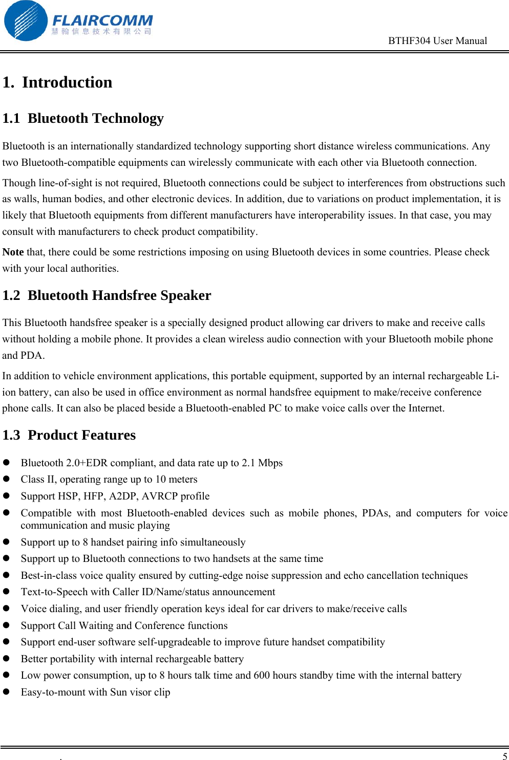                                                                                        BTHF304 User Manual   .       5    1. Introduction 1.1 Bluetooth Technology Bluetooth is an internationally standardized technology supporting short distance wireless communications. Any two Bluetooth-compatible equipments can wirelessly communicate with each other via Bluetooth connection.  Though line-of-sight is not required, Bluetooth connections could be subject to interferences from obstructions such as walls, human bodies, and other electronic devices. In addition, due to variations on product implementation, it is likely that Bluetooth equipments from different manufacturers have interoperability issues. In that case, you may consult with manufacturers to check product compatibility. Note that, there could be some restrictions imposing on using Bluetooth devices in some countries. Please check with your local authorities. 1.2  Bluetooth Handsfree Speaker This Bluetooth handsfree speaker is a specially designed product allowing car drivers to make and receive calls without holding a mobile phone. It provides a clean wireless audio connection with your Bluetooth mobile phone and PDA.  In addition to vehicle environment applications, this portable equipment, supported by an internal rechargeable Li-ion battery, can also be used in office environment as normal handsfree equipment to make/receive conference phone calls. It can also be placed beside a Bluetooth-enabled PC to make voice calls over the Internet. 1.3 Product Features  Bluetooth 2.0+EDR compliant, and data rate up to 2.1 Mbps  Class II, operating range up to 10 meters  Support HSP, HFP, A2DP, AVRCP profile  Compatible with most Bluetooth-enabled devices such as mobile phones, PDAs, and computers for voice communication and music playing  Support up to 8 handset pairing info simultaneously  Support up to Bluetooth connections to two handsets at the same time  Best-in-class voice quality ensured by cutting-edge noise suppression and echo cancellation techniques   Text-to-Speech with Caller ID/Name/status announcement  Voice dialing, and user friendly operation keys ideal for car drivers to make/receive calls   Support Call Waiting and Conference functions  Support end-user software self-upgradeable to improve future handset compatibility  Better portability with internal rechargeable battery   Low power consumption, up to 8 hours talk time and 600 hours standby time with the internal battery  Easy-to-mount with Sun visor clip 