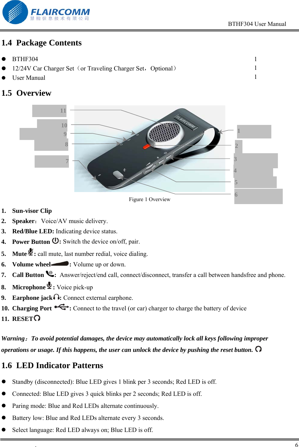                                                                                        BTHF304 User Manual   .       6    1.4 Package Contents  BTHF304  12/24V Car Charger Set（or Traveling Charger Set，Optional）  User Manual  1 1 1 1.5 Overview  Figure 1 Overview 1. Sun-visor Clip 2. Speaker：Voice/AV music delivery. 3. Red/Blue LED: Indicating device status. 4. Power Button  : Switch the device on/off, pair. 5. Mute : call mute, last number redial, voice dialing. 6. Volume wheel : Volume up or down. 7. Call Button  :  Answer/reject/end call, connect/disconnect, transfer a call between handsfree and phone.  8. Microphone : Voice pick-up 9. Earphone jack : Connect external earphone. 10. Charging Port  : Connect to the travel (or car) charger to charge the battery of device 11. RESET   Warning：To avoid potential damages, the device may automatically lock all keys following improper operations or usage. If this happens, the user can unlock the device by pushing the reset button.  1.6  LED Indicator Patterns  Standby (disconnected): Blue LED gives 1 blink per 3 seconds; Red LED is off.   Connected: Blue LED gives 3 quick blinks per 2 seconds; Red LED is off.  Paring mode: Blue and Red LEDs alternate continuously.   Battery low: Blue and Red LEDs alternate every 3 seconds.   Select language: Red LED always on; Blue LED is off.  3 5 4 6 1 2 7981011
