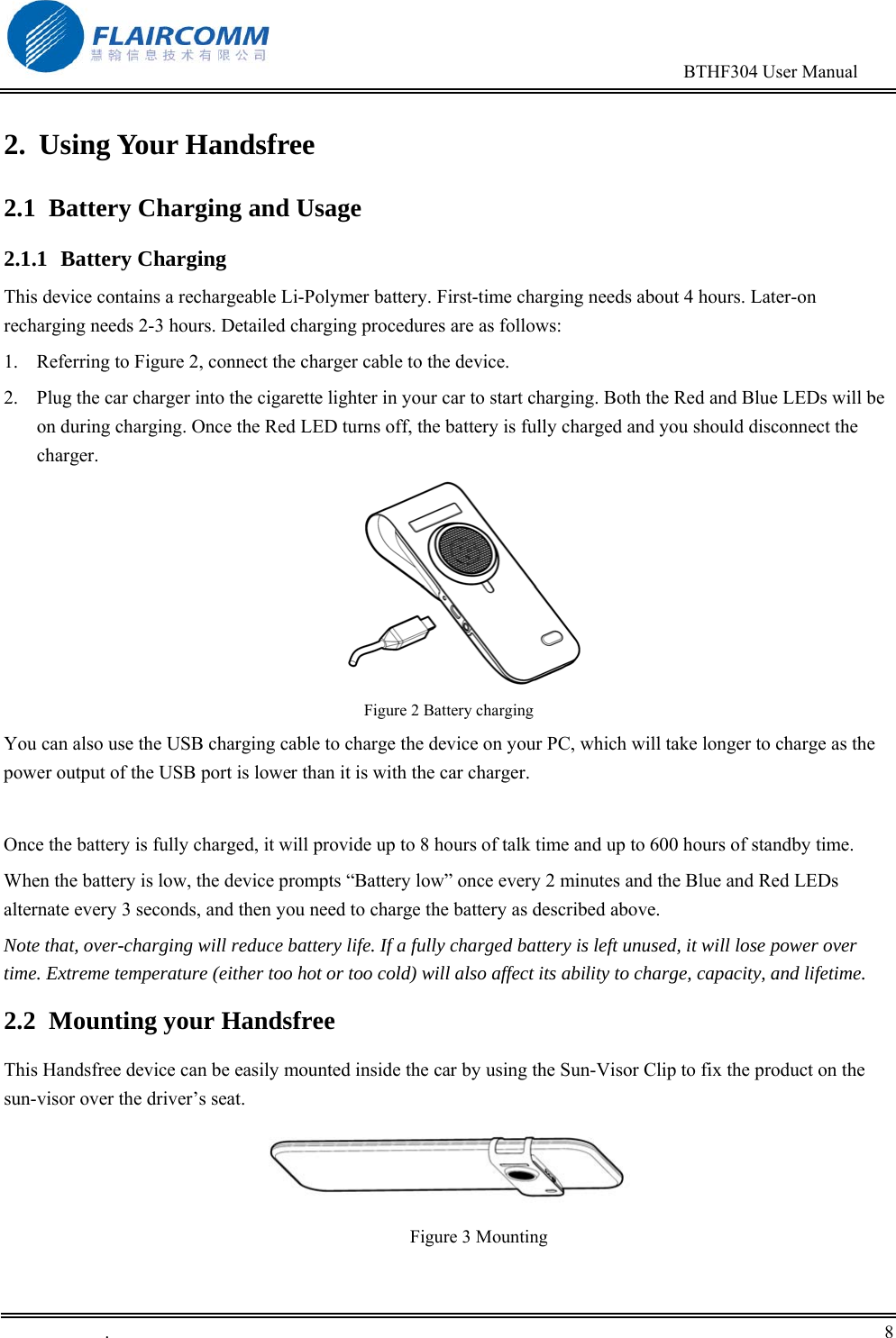                                                                                       BTHF304 User Manual   .       8    2. Using Your Handsfree 2.1  Battery Charging and Usage 2.1.1 Battery Charging This device contains a rechargeable Li-Polymer battery. First-time charging needs about 4 hours. Later-on recharging needs 2-3 hours. Detailed charging procedures are as follows:  1.  Referring to Figure 2, connect the charger cable to the device. 2.  Plug the car charger into the cigarette lighter in your car to start charging. Both the Red and Blue LEDs will be on during charging. Once the Red LED turns off, the battery is fully charged and you should disconnect the charger.  Figure 2 Battery charging You can also use the USB charging cable to charge the device on your PC, which will take longer to charge as the power output of the USB port is lower than it is with the car charger.  Once the battery is fully charged, it will provide up to 8 hours of talk time and up to 600 hours of standby time. When the battery is low, the device prompts &ldquo;Battery low&rdquo; once every 2 minutes and the Blue and Red LEDs alternate every 3 seconds, and then you need to charge the battery as described above. Note that, over-charging will reduce battery life. If a fully charged battery is left unused, it will lose power over time. Extreme temperature (either too hot or too cold) will also affect its ability to charge, capacity, and lifetime. 2.2  Mounting your Handsfree This Handsfree device can be easily mounted inside the car by using the Sun-Visor Clip to fix the product on the sun-visor over the driver&rsquo;s seat.                Figure 3 Mounting  
