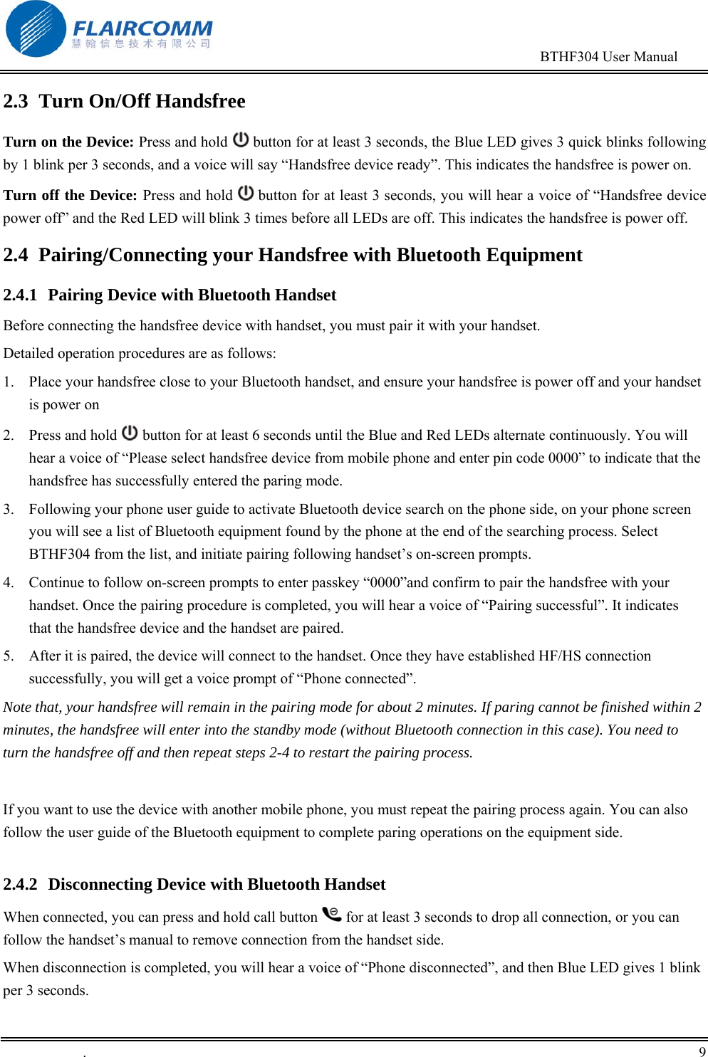                                                                                        BTHF304 User Manual   .       9    2.3  Turn On/Off Handsfree Turn on the Device: Press and hold  button for at least 3 seconds, the Blue LED gives 3 quick blinks following by 1 blink per 3 seconds, and a voice will say &ldquo;Handsfree device ready&rdquo;. This indicates the handsfree is power on. Turn off the Device: Press and hold   button for at least 3 seconds, you will hear a voice of &ldquo;Handsfree device power off&rdquo; and the Red LED will blink 3 times before all LEDs are off. This indicates the handsfree is power off. 2.4  Pairing/Connecting your Handsfree with Bluetooth Equipment  2.4.1  Pairing Device with Bluetooth Handset Before connecting the handsfree device with handset, you must pair it with your handset. Detailed operation procedures are as follows: 1.  Place your handsfree close to your Bluetooth handset, and ensure your handsfree is power off and your handset is power on 2.  Press and hold   button for at least 6 seconds until the Blue and Red LEDs alternate continuously. You will hear a voice of &ldquo;Please select handsfree device from mobile phone and enter pin code 0000&rdquo; to indicate that the handsfree has successfully entered the paring mode.   3.  Following your phone user guide to activate Bluetooth device search on the phone side, on your phone screen you will see a list of Bluetooth equipment found by the phone at the end of the searching process. Select BTHF304 from the list, and initiate pairing following handset&rsquo;s on-screen prompts.  4.  Continue to follow on-screen prompts to enter passkey &ldquo;0000&rdquo;and confirm to pair the handsfree with your handset. Once the pairing procedure is completed, you will hear a voice of &ldquo;Pairing successful&rdquo;. It indicates that the handsfree device and the handset are paired. 5.  After it is paired, the device will connect to the handset. Once they have established HF/HS connection successfully, you will get a voice prompt of &ldquo;Phone connected&rdquo;. Note that, your handsfree will remain in the pairing mode for about 2 minutes. If paring cannot be finished within 2 minutes, the handsfree will enter into the standby mode (without Bluetooth connection in this case). You need to turn the handsfree off and then repeat steps 2-4 to restart the pairing process.  If you want to use the device with another mobile phone, you must repeat the pairing process again. You can also follow the user guide of the Bluetooth equipment to complete paring operations on the equipment side.  2.4.2  Disconnecting Device with Bluetooth Handset When connected, you can press and hold call button   for at least 3 seconds to drop all connection, or you can follow the handset&rsquo;s manual to remove connection from the handset side. When disconnection is completed, you will hear a voice of &ldquo;Phone disconnected&rdquo;, and then Blue LED gives 1 blink per 3 seconds.  