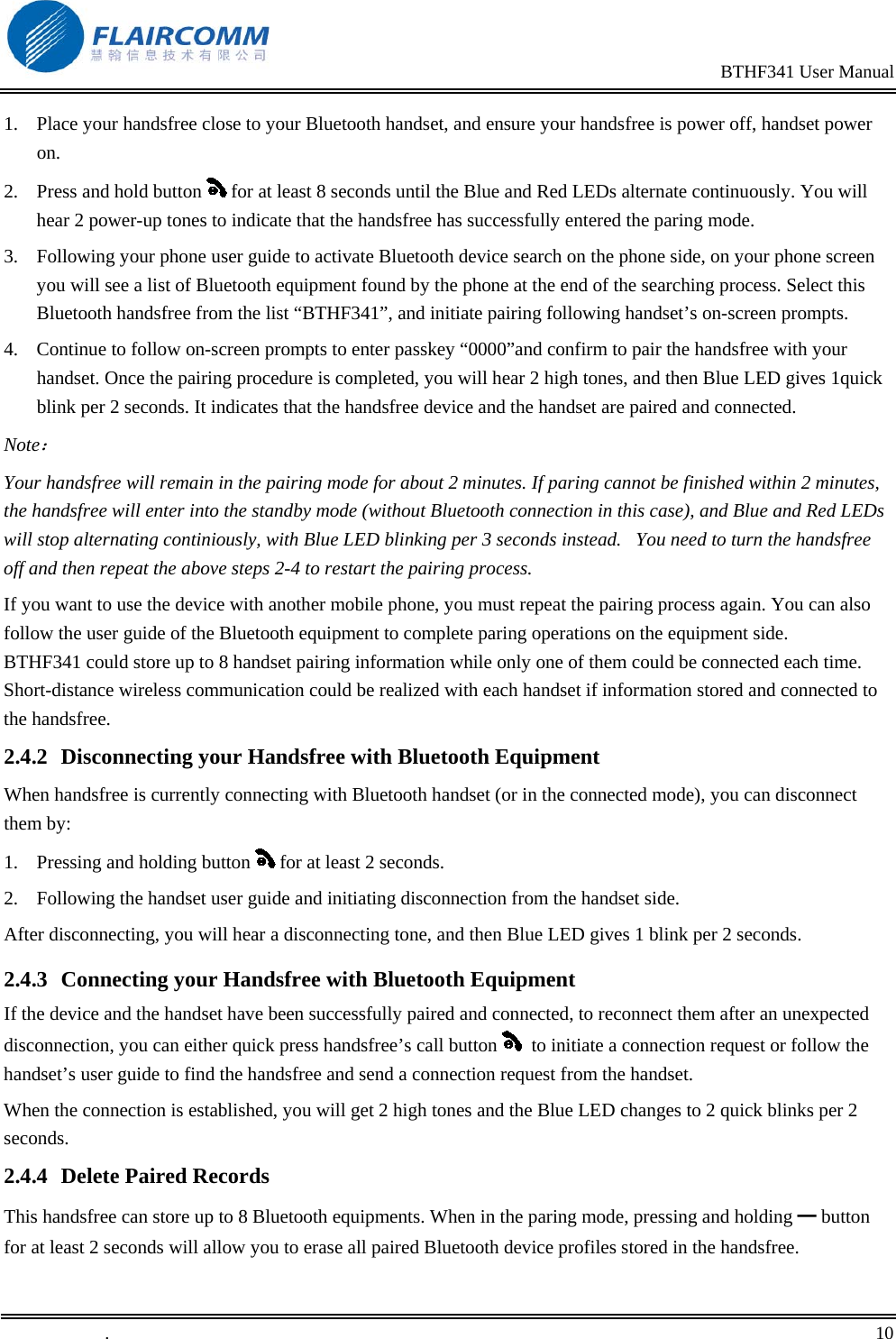                                                                                               BTHF341 User Manual   .       10    1.  Place your handsfree close to your Bluetooth handset, and ensure your handsfree is power off, handset power on.  2.  Press and hold button   for at least 8 seconds until the Blue and Red LEDs alternate continuously. You will hear 2 power-up tones to indicate that the handsfree has successfully entered the paring mode.    3.  Following your phone user guide to activate Bluetooth device search on the phone side, on your phone screen you will see a list of Bluetooth equipment found by the phone at the end of the searching process. Select this Bluetooth handsfree from the list &ldquo;BTHF341&rdquo;, and initiate pairing following handset&rsquo;s on-screen prompts.  4.  Continue to follow on-screen prompts to enter passkey &ldquo;0000&rdquo;and confirm to pair the handsfree with your handset. Once the pairing procedure is completed, you will hear 2 high tones, and then Blue LED gives 1quick blink per 2 seconds. It indicates that the handsfree device and the handset are paired and connected. Note： Your handsfree will remain in the pairing mode for about 2 minutes. If paring cannot be finished within 2 minutes, the handsfree will enter into the standby mode (without Bluetooth connection in this case), and Blue and Red LEDs will stop alternating continiously, with Blue LED blinking per 3 seconds instead.   You need to turn the handsfree off and then repeat the above steps 2-4 to restart the pairing process. If you want to use the device with another mobile phone, you must repeat the pairing process again. You can also follow the user guide of the Bluetooth equipment to complete paring operations on the equipment side. BTHF341 could store up to 8 handset pairing information while only one of them could be connected each time. Short-distance wireless communication could be realized with each handset if information stored and connected to the handsfree.  2.4.2  Disconnecting your Handsfree with Bluetooth Equipment When handsfree is currently connecting with Bluetooth handset (or in the connected mode), you can disconnect them by: 1.  Pressing and holding button   for at least 2 seconds. 2.  Following the handset user guide and initiating disconnection from the handset side. After disconnecting, you will hear a disconnecting tone, and then Blue LED gives 1 blink per 2 seconds. 2.4.3  Connecting your Handsfree with Bluetooth Equipment If the device and the handset have been successfully paired and connected, to reconnect them after an unexpected disconnection, you can either quick press handsfree&rsquo;s call button    to initiate a connection request or follow the handset&rsquo;s user guide to find the handsfree and send a connection request from the handset.  When the connection is established, you will get 2 high tones and the Blue LED changes to 2 quick blinks per 2 seconds. 2.4.4  Delete Paired Records This handsfree can store up to 8 Bluetooth equipments. When in the paring mode, pressing and holding ━ button for at least 2 seconds will allow you to erase all paired Bluetooth device profiles stored in the handsfree.  