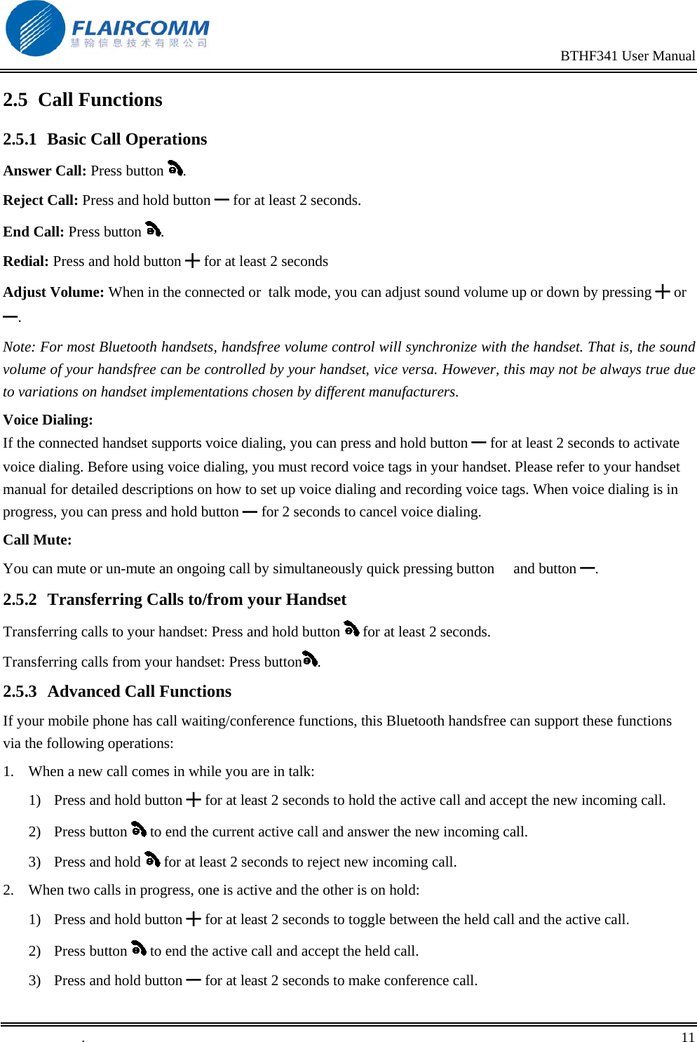                                                                                                BTHF341 User Manual   .       11    2.5 Call Functions 2.5.1 Basic Call Operations Answer Call: Press button  . Reject Call: Press and hold button ━ for at least 2 seconds. End Call: Press button  . Redial: Press and hold button ╋ for at least 2 seconds Adjust Volume: When in the connected or  talk mode, you can adjust sound volume up or down by pressing ╋ or ━. Note: For most Bluetooth handsets, handsfree volume control will synchronize with the handset. That is, the sound volume of your handsfree can be controlled by your handset, vice versa. However, this may not be always true due to variations on handset implementations chosen by different manufacturers. Voice Dialing: If the connected handset supports voice dialing, you can press and hold button ━ for at least 2 seconds to activate voice dialing. Before using voice dialing, you must record voice tags in your handset. Please refer to your handset manual for detailed descriptions on how to set up voice dialing and recording voice tags. When voice dialing is in progress, you can press and hold button   for ━2 seconds to cancel voice dialing. Call Mute: You can mute or un-mute an ongoing call by simultaneously quick pressing button  and button ━.  2.5.2  Transferring Calls to/from your Handset Transferring calls to your handset: Press and hold button   for at least 2 seconds. Transferring calls from your handset: Press button . 2.5.3 Advanced Call Functions If your mobile phone has call waiting/conference functions, this Bluetooth handsfree can support these functions via the following operations: 1.  When a new call comes in while you are in talk: 1)  Press and hold button ╋ for at least 2 seconds to hold the active call and accept the new incoming call.  2) Press button   to end the current active call and answer the new incoming call. 3) Press and hold   for at least 2 seconds to reject new incoming call. 2.  When two calls in progress, one is active and the other is on hold: 1)  Press and hold button ╋ for at least 2 seconds to toggle between the held call and the active call. 2) Press button   to end the active call and accept the held call. 3)  Press and hold button ━ for at least 2 seconds to make conference call. 