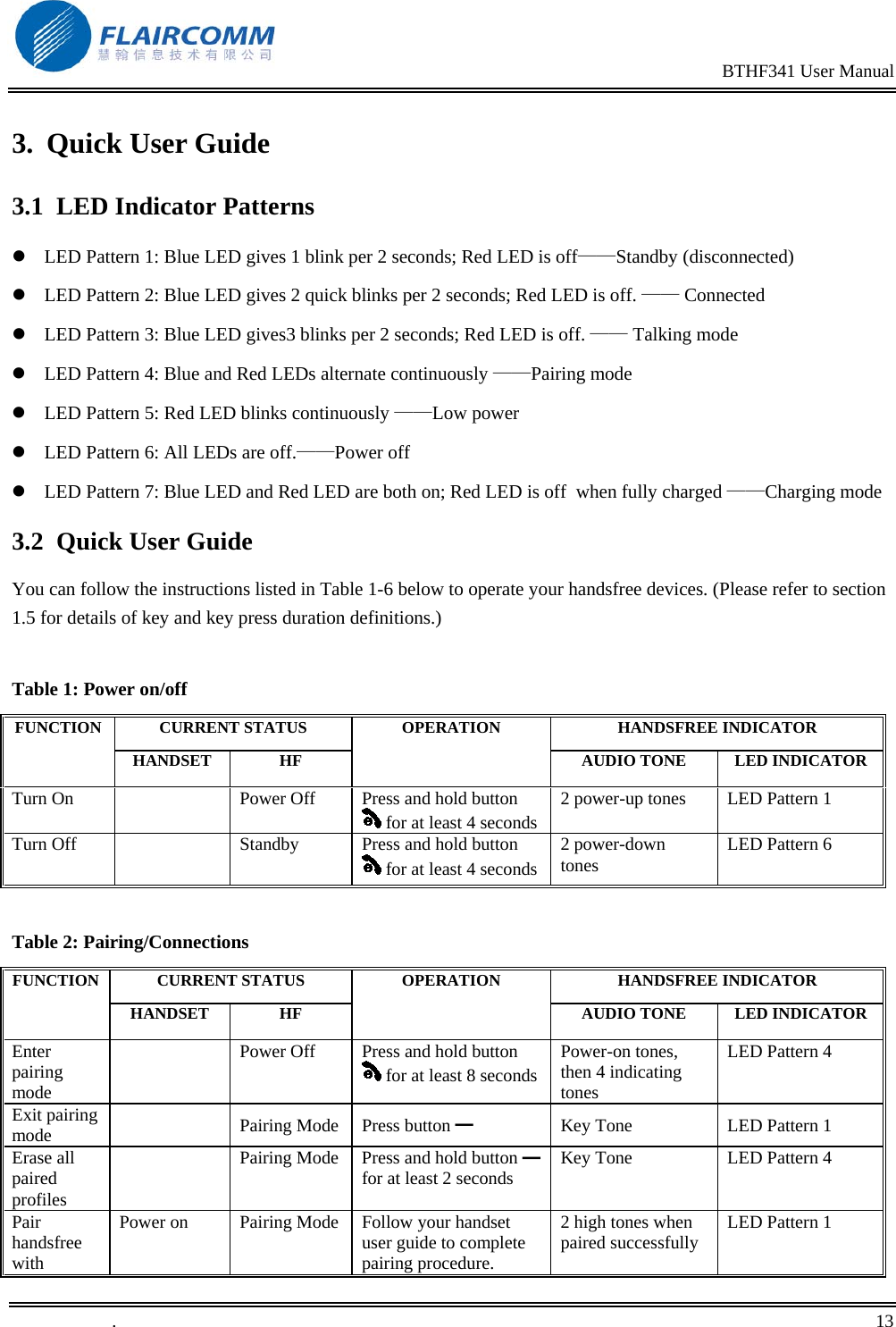                                                                                                BTHF341 User Manual   .       13    3. Quick User Guide 3.1  LED Indicator Patterns  LED Pattern 1: Blue LED gives 1 blink per 2 seconds; Red LED is off&mdash;&mdash;Standby (disconnected)  LED Pattern 2: Blue LED gives 2 quick blinks per 2 seconds; Red LED is off. &mdash;&mdash; Connected  LED Pattern 3: Blue LED gives3 blinks per 2 seconds; Red LED is off. &mdash;&mdash; Talking mode   LED Pattern 4: Blue and Red LEDs alternate continuously &mdash;&mdash;Pairing mode  LED Pattern 5: Red LED blinks continuously &mdash;&mdash;Low power  LED Pattern 6: All LEDs are off.&mdash;&mdash;Power off  LED Pattern 7: Blue LED and Red LED are both on; Red LED is off  when fully charged &mdash;&mdash;Charging mode 3.2 Quick User Guide You can follow the instructions listed in Table 1-6 below to operate your handsfree devices. (Please refer to section 1.5 for details of key and key press duration definitions.)  Table 1: Power on/off CURRENT STATUS  HANDSFREE INDICATOR FUNCTION HANDSET HF OPERATION AUDIO TONE  LED INDICATORTurn On    Power Off  Press and hold button  for at least 4 seconds2 power-up tones  LED Pattern 1 Turn Off    Standby  Press and hold button  for at least 4 seconds2 power-down tones  LED Pattern 6  Table 2: Pairing/Connections CURRENT STATUS  HANDSFREE INDICATOR FUNCTION HANDSET HF OPERATION AUDIO TONE  LED INDICATOREnter pairing mode   Power Off  Press and hold button  for at least 8 secondsPower-on tones, then 4 indicating tones  LED Pattern 4 Exit pairing mode   Pairing Mode Press button ━ Key Tone  LED Pattern 1 Erase all paired profiles   Pairing Mode  Press and hold button   ━for at least 2 seconds  Key Tone  LED Pattern 4 Pair handsfree with Power on  Pairing Mode  Follow your handset user guide to complete pairing procedure. 2 high tones when paired successfully  LED Pattern 1 