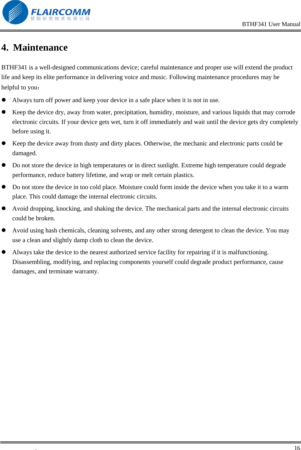                                                                                                BTHF341 User Manual   .       16    4. Maintenance BTHF341 is a well-designed communications device; careful maintenance and proper use will extend the product life and keep its elite performance in delivering voice and music. Following maintenance procedures may be helpful to you：  Always turn off power and keep your device in a safe place when it is not in use.  Keep the device dry, away from water, precipitation, humidity, moisture, and various liquids that may corrode electronic circuits. If your device gets wet, turn it off immediately and wait until the device gets dry completely before using it.  Keep the device away from dusty and dirty places. Otherwise, the mechanic and electronic parts could be damaged.  Do not store the device in high temperatures or in direct sunlight. Extreme high temperature could degrade performance, reduce battery lifetime, and wrap or melt certain plastics.   Do not store the device in too cold place. Moisture could form inside the device when you take it to a warm place. This could damage the internal electronic circuits.  Avoid dropping, knocking, and shaking the device. The mechanical parts and the internal electronic circuits could be broken.   Avoid using hash chemicals, cleaning solvents, and any other strong detergent to clean the device. You may use a clean and slightly damp cloth to clean the device.  Always take the device to the nearest authorized service facility for repairing if it is malfunctioning. Disassembling, modifying, and replacing components yourself could degrade product performance, cause damages, and terminate warranty. 