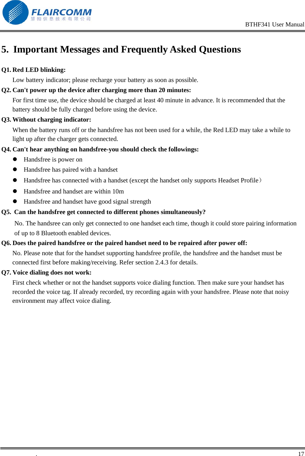                                                                                                BTHF341 User Manual   .       17    5.  Important Messages and Frequently Asked Questions Q1. Red LED blinking:                                                                    Low battery indicator; please recharge your battery as soon as possible. Q2. Can't power up the device after charging more than 20 minutes: For first time use, the device should be charged at least 40 minute in advance. It is recommended that the battery should be fully charged before using the device. Q3. Without charging indicator:                                                      When the battery runs off or the handsfree has not been used for a while, the Red LED may take a while to light up after the charger gets connected. Q4. Can't hear anything on handsfree-you should check the followings:  Handsfree is power on  Handsfree has paired with a handset  Handsfree has connected with a handset (except the handset only supports Headset Profile）  Handsfree and handset are within 10m  Handsfree and handset have good signal strength Q5.  Can the handsfree get connected to different phones simultaneously? No. The handsree can only get connected to one handset each time, though it could store pairing information of up to 8 Bluetooth enabled devices.  Q6. Does the paired handsfree or the paired handset need to be repaired after power off: No. Please note that for the handset supporting handsfree profile, the handsfree and the handset must be connected first before making/receiving. Refer section 2.4.3 for details. Q7. Voice dialing does not work: First check whether or not the handset supports voice dialing function. Then make sure your handset has recorded the voice tag. If already recorded, try recording again with your handsfree. Please note that noisy environment may affect voice dialing.   