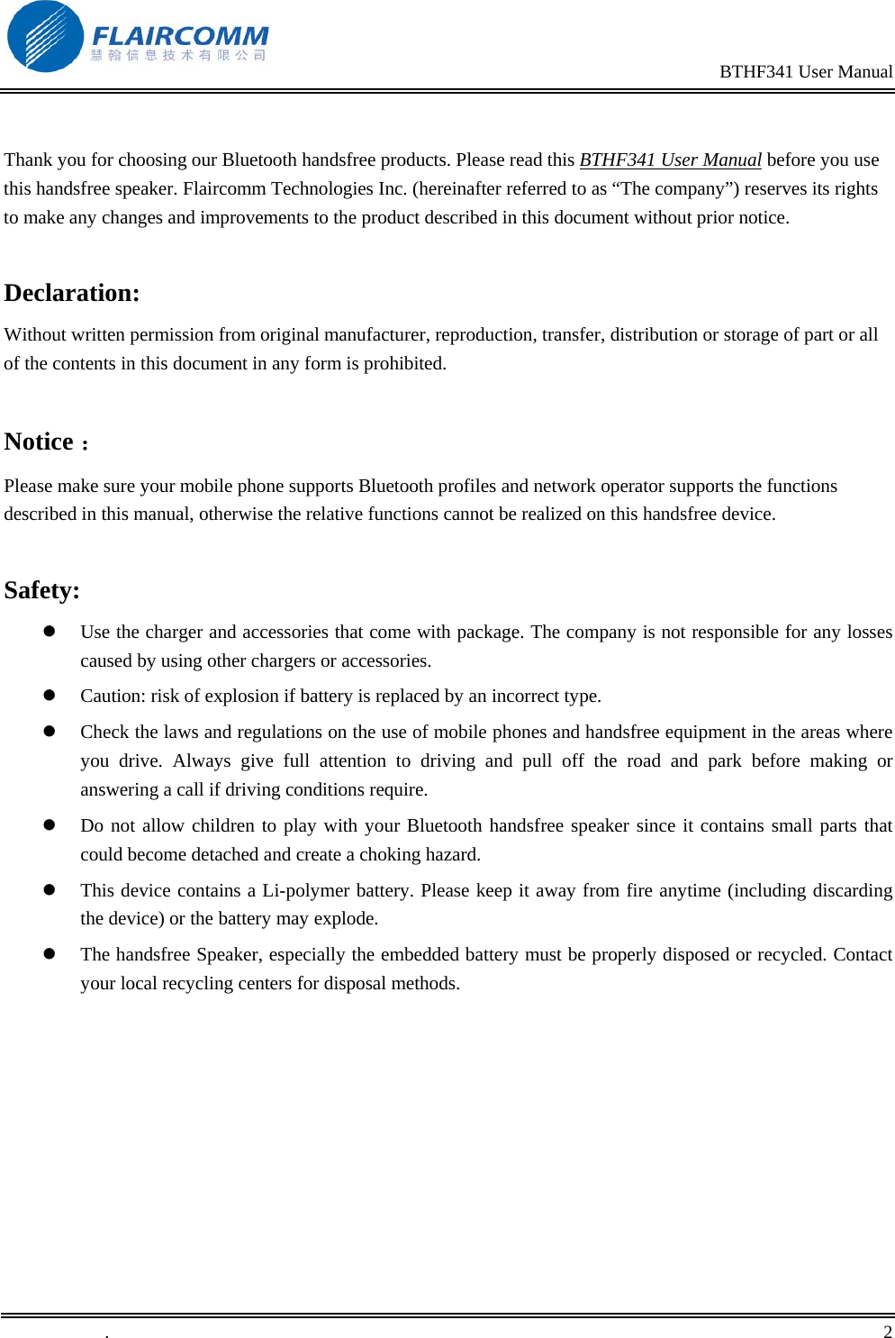                                                                                                BTHF341 User Manual   .       2     Thank you for choosing our Bluetooth handsfree products. Please read this BTHF341 User Manual before you use this handsfree speaker. Flaircomm Technologies Inc. (hereinafter referred to as &ldquo;The company&rdquo;) reserves its rights to make any changes and improvements to the product described in this document without prior notice.  Declaration: Without written permission from original manufacturer, reproduction, transfer, distribution or storage of part or all of the contents in this document in any form is prohibited.  Notice ： Please make sure your mobile phone supports Bluetooth profiles and network operator supports the functions described in this manual, otherwise the relative functions cannot be realized on this handsfree device.  Safety:   Use the charger and accessories that come with package. The company is not responsible for any losses caused by using other chargers or accessories.     Caution: risk of explosion if battery is replaced by an incorrect type.   Check the laws and regulations on the use of mobile phones and handsfree equipment in the areas where you drive. Always give full attention to driving and pull off the road and park before making or answering a call if driving conditions require.   Do not allow children to play with your Bluetooth handsfree speaker since it contains small parts that could become detached and create a choking hazard.   This device contains a Li-polymer battery. Please keep it away from fire anytime (including discarding the device) or the battery may explode.   The handsfree Speaker, especially the embedded battery must be properly disposed or recycled. Contact your local recycling centers for disposal methods.  