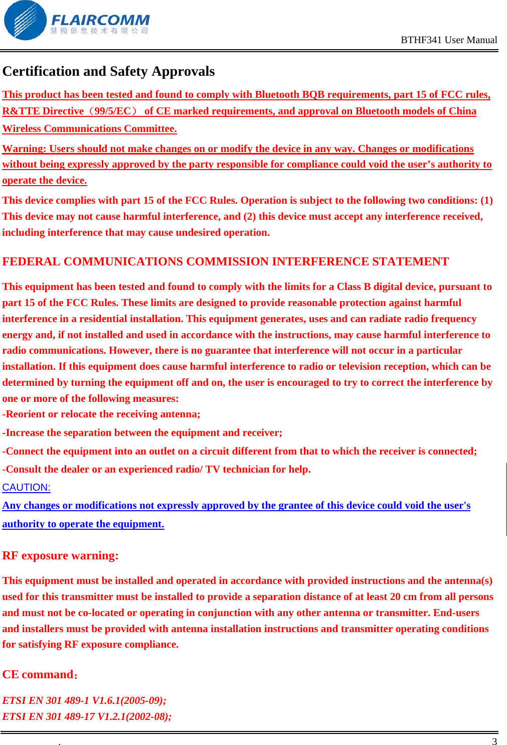                                                                                                BTHF341 User Manual   .       3    Certification and Safety Approvals This product has been tested and found to comply with Bluetooth BQB requirements, part 15 of FCC rules, R&amp;TTE Directive（99/5/EC） of CE marked requirements, and approval on Bluetooth models of China Wireless Communications Committee.  Warning: Users should not make changes on or modify the device in any way. Changes or modifications without being expressly approved by the party responsible for compliance could void the user&rsquo;s authority to operate the device. This device complies with part 15 of the FCC Rules. Operation is subject to the following two conditions: (1) This device may not cause harmful interference, and (2) this device must accept any interference received, including interference that may cause undesired operation. FEDERAL COMMUNICATIONS COMMISSION INTERFERENCE STATEMENT This equipment has been tested and found to comply with the limits for a Class B digital device, pursuant to part 15 of the FCC Rules. These limits are designed to provide reasonable protection against harmful interference in a residential installation. This equipment generates, uses and can radiate radio frequency energy and, if not installed and used in accordance with the instructions, may cause harmful interference to radio communications. However, there is no guarantee that interference will not occur in a particular installation. If this equipment does cause harmful interference to radio or television reception, which can be determined by turning the equipment off and on, the user is encouraged to try to correct the interference by one or more of the following measures: -Reorient or relocate the receiving antenna;  -Increase the separation between the equipment and receiver; -Connect the equipment into an outlet on a circuit different from that to which the receiver is connected; -Consult the dealer or an experienced radio/ TV technician for help. CAUTION: Any changes or modifications not expressly approved by the grantee of this device could void the user's authority to operate the equipment. RF exposure warning: This equipment must be installed and operated in accordance with provided instructions and the antenna(s) used for this transmitter must be installed to provide a separation distance of at least 20 cm from all persons and must not be co-located or operating in conjunction with any other antenna or transmitter. End-users and installers must be provided with antenna installation instructions and transmitter operating conditions for satisfying RF exposure compliance.  CE command： ETSI EN 301 489-1 V1.6.1(2005-09); ETSI EN 301 489-17 V1.2.1(2002-08);  