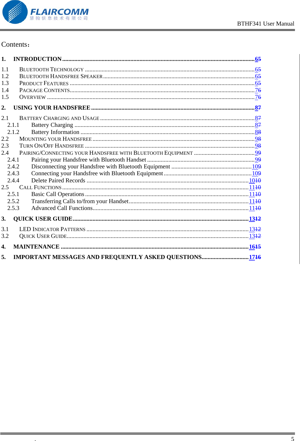                                                                                                BTHF341 User Manual   .       5    Contents： 1. INTRODUCTION...............................................................................................................................65 1.1 BLUETOOTH TECHNOLOGY ................................................................................................................65 1.2 BLUETOOTH HANDSFREE SPEAKER....................................................................................................65 1.3 PRODUCT FEATURES ..........................................................................................................................65 1.4 PACKAGE CONTENTS..........................................................................................................................76 1.5 OVERVIEW .........................................................................................................................................76 2. USING YOUR HANDSFREE............................................................................................................87 2.1 BATTERY CHARGING AND USAGE ......................................................................................................87 2.1.1 Battery Charging .......................................................................................................................87 2.1.2 Battery Information ...................................................................................................................88 2.2 MOUNTING YOUR HANDSFREE ...........................................................................................................98 2.3 TURN ON/OFF HANDSFREE ................................................................................................................98 2.4 PAIRING/CONNECTING YOUR HANDSFREE WITH BLUETOOTH EQUIPMENT ........................................99 2.4.1 Pairing your Handsfree with Bluetooth Handset .......................................................................99 2.4.2 Disconnecting your Handsfree with Bluetooth Equipment .....................................................109 2.4.3 Connecting your Handsfree with Bluetooth Equipment..........................................................109 2.4.4 Delete Paired Records ...........................................................................................................1010 2.5 CALL FUNCTIONS ...........................................................................................................................1110 2.5.1 Basic Call Operations............................................................................................................1110 2.5.2 Transferring Calls to/from your Handset...............................................................................1110 2.5.3 Advanced Call Functions.......................................................................................................1110 3. QUICK USER GUIDE....................................................................................................................1312 3.1 LED INDICATOR PATTERNS ...........................................................................................................1312 3.2 QUICK USER GUIDE........................................................................................................................1312 4. MAINTENANCE ............................................................................................................................1615 5. IMPORTANT MESSAGES AND FREQUENTLY ASKED QUESTIONS...............................1716  