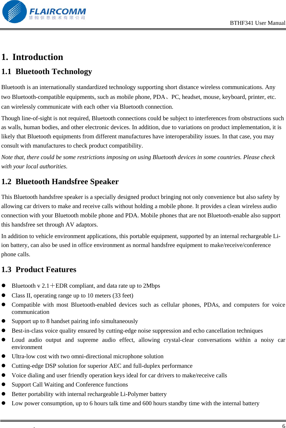                                                                                                BTHF341 User Manual   .       6    1. Introduction 1.1 Bluetooth Technology Bluetooth is an internationally standardized technology supporting short distance wireless communications. Any two Bluetooth-compatible equipments, such as mobile phone, PDA、PC, headset, mouse, keyboard, printer, etc. can wirelessly communicate with each other via Bluetooth connection.  Though line-of-sight is not required, Bluetooth connections could be subject to interferences from obstructions such as walls, human bodies, and other electronic devices. In addition, due to variations on product implementation, it is likely that Bluetooth equipments from different manufactures have interoperability issues. In that case, you may consult with manufactures to check product compatibility. Note that, there could be some restrictions imposing on using Bluetooth devices in some countries. Please check with your local authorities. 1.2  Bluetooth Handsfree Speaker This Bluetooth handsfree speaker is a specially designed product bringing not only convenience but also safety by allowing car drivers to make and receive calls without holding a mobile phone. It provides a clean wireless audio connection with your Bluetooth mobile phone and PDA. Mobile phones that are not Bluetooth-enable also support this handsfree set through AV adaptors.  In addition to vehicle environment applications, this portable equipment, supported by an internal rechargeable Li-ion battery, can also be used in office environment as normal handsfree equipment to make/receive/conference phone calls.  1.3 Product Features  Bluetooth v 2.1＋EDR compliant, and data rate up to 2Mbps   Class II, operating range up to 10 meters (33 feet)  Compatible with most Bluetooth-enabled devices such as cellular phones, PDAs, and computers for voice communication  Support up to 8 handset pairing info simultaneously  Best-in-class voice quality ensured by cutting-edge noise suppression and echo cancellation techniques   Loud audio output and supreme audio effect, allowing crystal-clear conversations within a noisy car environment  Ultra-low cost with two omni-directional microphone solution  Cutting-edge DSP solution for superior AEC and full-duplex performance  Voice dialing and user friendly operation keys ideal for car drivers to make/receive calls   Support Call Waiting and Conference functions  Better portability with internal rechargeable Li-Polymer battery  Low power consumption, up to 6 hours talk time and 600 hours standby time with the internal battery 