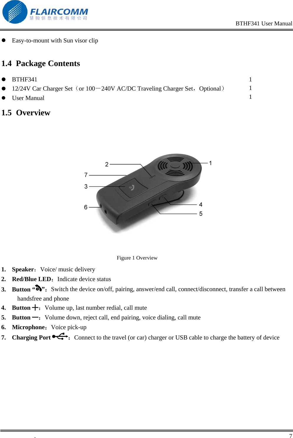                                                                                                BTHF341 User Manual   .       7     Easy-to-mount with Sun visor clip  1.4 Package Contents  BTHF341  12/24V Car Charger Set（or 100－240V AC/DC Traveling Charger Set，Optional）  User Manual  1 1 1 1.5 Overview     Figure 1 Overview 1. Speaker：Voice/ music delivery 2. Red/Blue LED：Indicate device status 3. Button &ldquo; &rdquo;：Switch the device on/off, pairing, answer/end call, connect/disconnect, transfer a call between handsfree and phone 4. Button ╋：Volume up, last number redial, call mute 5. Button ━：Volume down, reject call, end pairing, voice dialing, call mute 6. Microphone：Voice pick-up 7. Charging Port  ：Connect to the travel (or car) charger or USB cable to charge the battery of device 