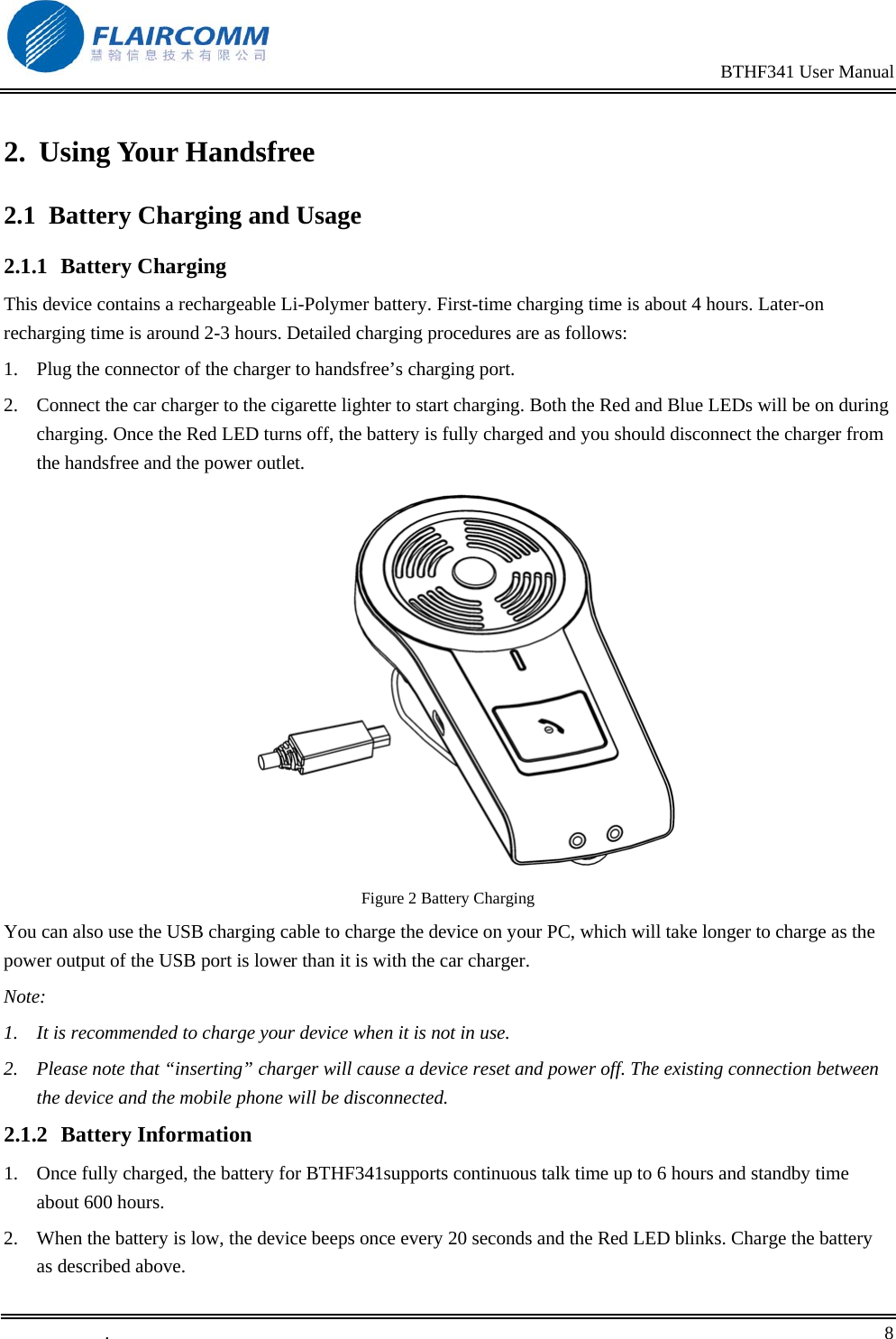                                                                                                BTHF341 User Manual   .       8    2. Using Your Handsfree 2.1  Battery Charging and Usage 2.1.1 Battery Charging This device contains a rechargeable Li-Polymer battery. First-time charging time is about 4 hours. Later-on recharging time is around 2-3 hours. Detailed charging procedures are as follows:  1.  Plug the connector of the charger to handsfree&rsquo;s charging port. 2.  Connect the car charger to the cigarette lighter to start charging. Both the Red and Blue LEDs will be on during charging. Once the Red LED turns off, the battery is fully charged and you should disconnect the charger from the handsfree and the power outlet.   Figure 2 Battery Charging You can also use the USB charging cable to charge the device on your PC, which will take longer to charge as the power output of the USB port is lower than it is with the car charger. Note: 1.  It is recommended to charge your device when it is not in use.  2.  Please note that &ldquo;inserting&rdquo; charger will cause a device reset and power off. The existing connection between the device and the mobile phone will be disconnected.  2.1.2 Battery Information 1.  Once fully charged, the battery for BTHF341supports continuous talk time up to 6 hours and standby time about 600 hours. 2.  When the battery is low, the device beeps once every 20 seconds and the Red LED blinks. Charge the battery as described above. 