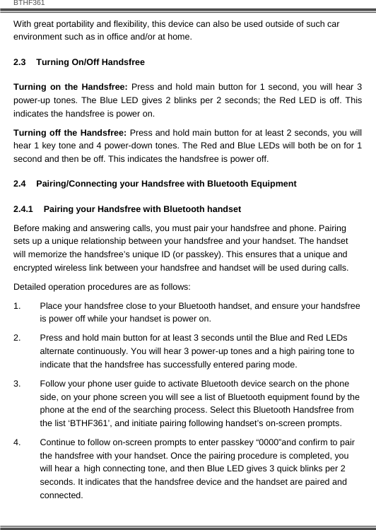   BTHF361 10  With great portability and flexibility, this device can also be used outside of such car environment such as in office and/or at home. 2.3  Turning On/Off Handsfree Turning on the Handsfree: Press and hold main button for 1 second, you will hear 3 power-up tones. The Blue LED gives 2 blinks per 2 seconds; the Red LED is off. This indicates the handsfree is power on. Turning off the Handsfree: Press and hold main button for at least 2 seconds, you will hear 1 key tone and 4 power-down tones. The Red and Blue LEDs will both be on for 1 second and then be off. This indicates the handsfree is power off. 2.4 Pairing/Connecting your Handsfree with Bluetooth Equipment  2.4.1  Pairing your Handsfree with Bluetooth handset Before making and answering calls, you must pair your handsfree and phone. Pairing sets up a unique relationship between your handsfree and your handset. The handset will memorize the handsfree&rsquo;s unique ID (or passkey). This ensures that a unique and encrypted wireless link between your handsfree and handset will be used during calls.  Detailed operation procedures are as follows: 1.  Place your handsfree close to your Bluetooth handset, and ensure your handsfree is power off while your handset is power on. 2.  Press and hold main button for at least 3 seconds until the Blue and Red LEDs alternate continuously. You will hear 3 power-up tones and a high pairing tone to indicate that the handsfree has successfully entered paring mode. 3.  Follow your phone user guide to activate Bluetooth device search on the phone side, on your phone screen you will see a list of Bluetooth equipment found by the phone at the end of the searching process. Select this Bluetooth Handsfree from the list &lsquo;BTHF361&rsquo;, and initiate pairing following handset&rsquo;s on-screen prompts.  4.  Continue to follow on-screen prompts to enter passkey &ldquo;0000&rdquo;and confirm to pair the handsfree with your handset. Once the pairing procedure is completed, you will hear a high connecting tone, and then Blue LED gives 3 quick blinks per 2 seconds. It indicates that the handsfree device and the handset are paired and connected. 