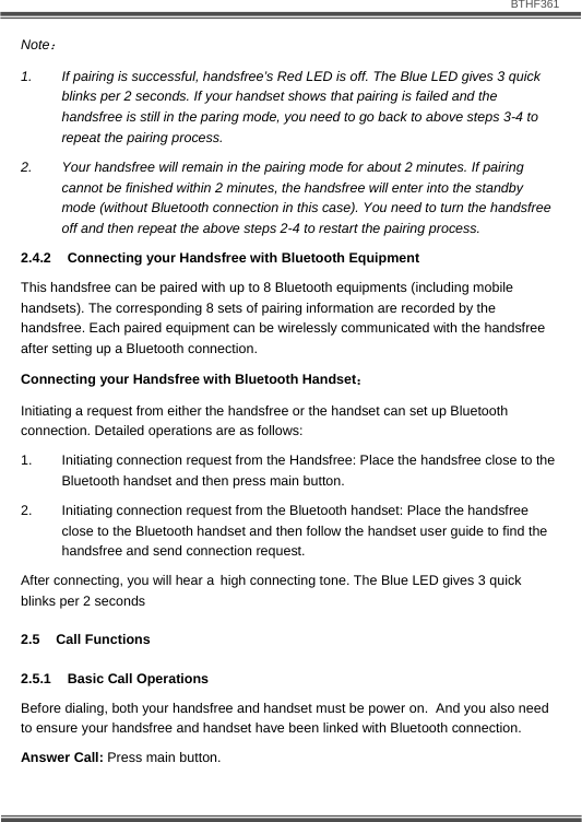                               BTHF361   11 Note： 1.  If pairing is successful, handsfree&rsquo;s Red LED is off. The Blue LED gives 3 quick blinks per 2 seconds. If your handset shows that pairing is failed and the handsfree is still in the paring mode, you need to go back to above steps 3-4 to repeat the pairing process. 2.  Your handsfree will remain in the pairing mode for about 2 minutes. If pairing cannot be finished within 2 minutes, the handsfree will enter into the standby mode (without Bluetooth connection in this case). You need to turn the handsfree off and then repeat the above steps 2-4 to restart the pairing process. 2.4.2  Connecting your Handsfree with Bluetooth Equipment This handsfree can be paired with up to 8 Bluetooth equipments (including mobile handsets). The corresponding 8 sets of pairing information are recorded by the handsfree. Each paired equipment can be wirelessly communicated with the handsfree after setting up a Bluetooth connection. Connecting your Handsfree with Bluetooth Handset： Initiating a request from either the handsfree or the handset can set up Bluetooth connection. Detailed operations are as follows:  1.  Initiating connection request from the Handsfree: Place the handsfree close to the Bluetooth handset and then press main button.  2.  Initiating connection request from the Bluetooth handset: Place the handsfree close to the Bluetooth handset and then follow the handset user guide to find the handsfree and send connection request.  After connecting, you will hear a high connecting tone. The Blue LED gives 3 quick blinks per 2 seconds 2.5 Call Functions 2.5.1  Basic Call Operations Before dialing, both your handsfree and handset must be power on.  And you also need to ensure your handsfree and handset have been linked with Bluetooth connection. Answer Call: Press main button. 