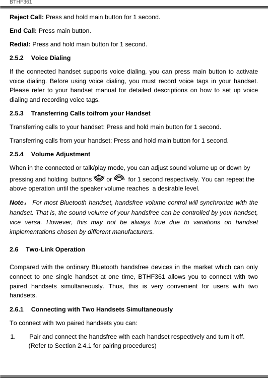   BTHF361 12  Reject Call: Press and hold main button for 1 second. End Call: Press main button. Redial: Press and hold main button for 1 second. 2.5.2 Voice Dialing If the connected handset supports voice dialing, you can press main button to activate voice dialing. Before using voice dialing, you must record voice tags in your handset. Please refer to your handset manual for detailed descriptions on how to set up voice dialing and recording voice tags. 2.5.3  Transferring Calls to/from your Handset Transferring calls to your handset: Press and hold main button for 1 second. Transferring calls from your handset: Press and hold main button for 1 second. 2.5.4 Volume Adjustment When in the connected or talk/play mode, you can adjust sound volume up or down by  pressing and holding  buttons   or    for 1 second respectively. You can repeat the above operation until the speaker volume reaches  a desirable level.  Note： For most Bluetooth handset, handsfree volume control will synchronize with the handset. That is, the sound volume of your handsfree can be controlled by your handset, vice versa. However, this may not be always true due to variations on handset implementations chosen by different manufacturers. 2.6  Two-Link Operation  Compared with the ordinary Bluetooth handsfree devices in the market which can only connect to one single handset at one time, BTHF361 allows you to connect with two paired handsets simultaneously. Thus, this is very convenient for users with two handsets. 2.6.1  Connecting with Two Handsets Simultaneously To connect with two paired handsets you can:  1.  Pair and connect the handsfree with each handset respectively and turn it off.  (Refer to Section 2.4.1 for pairing procedures) 