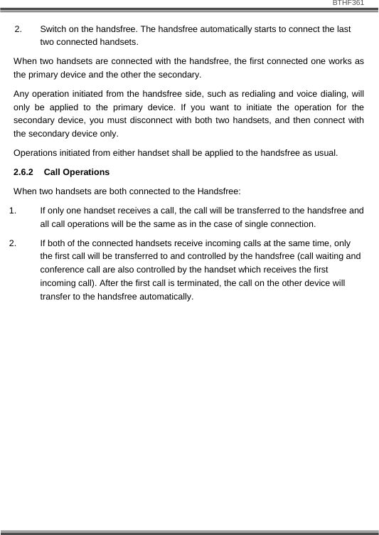                               BTHF361   13 2.  Switch on the handsfree. The handsfree automatically starts to connect the last two connected handsets.  When two handsets are connected with the handsfree, the first connected one works as the primary device and the other the secondary. Any operation initiated from the handsfree side, such as redialing and voice dialing, will only be applied to the primary device. If you want to initiate the operation for the secondary device, you must disconnect with both two handsets, and then connect with the secondary device only. Operations initiated from either handset shall be applied to the handsfree as usual. 2.6.2 Call Operations When two handsets are both connected to the Handsfree: 1.  If only one handset receives a call, the call will be transferred to the handsfree and all call operations will be the same as in the case of single connection. 2.  If both of the connected handsets receive incoming calls at the same time, only the first call will be transferred to and controlled by the handsfree (call waiting and conference call are also controlled by the handset which receives the first incoming call). After the first call is terminated, the call on the other device will transfer to the handsfree automatically. 