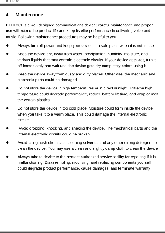   BTHF361 16  4.  Maintenance BTHF361 is a well-designed communications device; careful maintenance and proper use will extend the product life and keep its elite performance in delivering voice and music. Following maintenance procedures may be helpful to you： z  Always turn off power and keep your device in a safe place when it is not in use z  Keep the device dry, away from water, precipitation, humidity, moisture, and various liquids that may corrode electronic circuits. If your device gets wet, turn it off immediately and wait until the device gets dry completely before using it z  Keep the device away from dusty and dirty places. Otherwise, the mechanic and electronic parts could be damaged  z  Do not store the device in high temperatures or in direct sunlight. Extreme high temperature could degrade performance, reduce battery lifetime, and wrap or melt the certain plastics.  z  Do not store the device in too cold place. Moisture could form inside the device when you take it to a warm place. This could damage the internal electronic circuits. z   Avoid dropping, knocking, and shaking the device. The mechanical parts and the internal electronic circuits could be broken.  z  Avoid using hash chemicals, cleaning solvents, and any other strong detergent to clean the device. You may use a clean and slightly damp cloth to clean the device  z  Always take to device to the nearest authorized service facility for repairing if it is malfunctioning. Disassembling, modifying, and replacing components yourself could degrade product performance, cause damages, and terminate warranty 