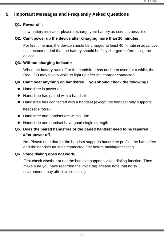                               BTHF361   17 5.  Important Messages and Frequently Asked Questions Q1. Power off ：                                                                    Low battery indicator; please recharge your battery as soon as possible. Q2.  Can't power up the device after charging more than 20 minutes： For first time use, the device should be charged at least 40 minute in advancve. It is recommended that the battery should be fully charged before using the device. Q3.  Without charging indicator：                                                       When the battery runs off or the handsfree has not been used for a while, the Red LED may take a while to light up after the charger connected. Q4.  Can't hear anything on handsfree： you should check the followings z  Handsfree is power on z  Handsfree has paired with a handset z  Handsfree has connected with a handset (except the handset only supports   headset Profile） z  Handsfree and handset are within 10m z  Handsfree and handset have good single strength Q5.  Does the paired handsfree or the paired handset need to be repaired after power off： No. Please note that for the handset supports handsfree profile, the handsfree and the handset must be connected first before making/receiving.  Q6.  Voice dialing does not work： First check whether or not the handset supports voice dialing function. Then make sure you have recorded the voice tag. Please note that noisy environment may affect voice dialing.      