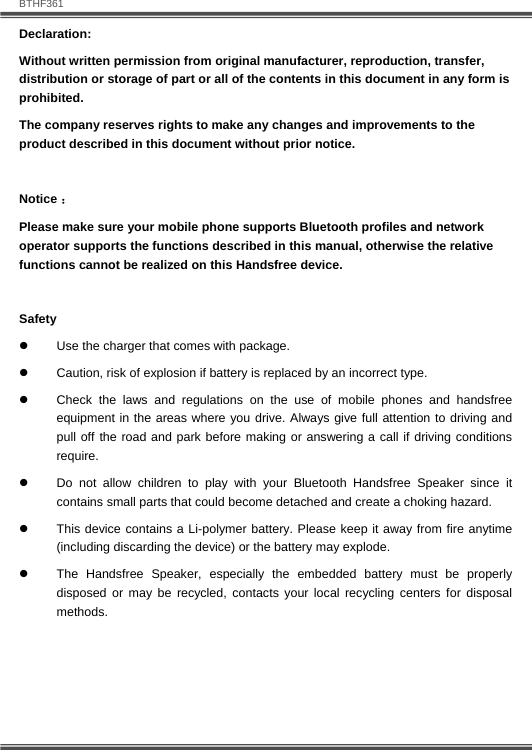   BTHF361 2  Declaration: Without written permission from original manufacturer, reproduction, transfer, distribution or storage of part or all of the contents in this document in any form is prohibited. The company reserves rights to make any changes and improvements to the product described in this document without prior notice.  Notice ： Please make sure your mobile phone supports Bluetooth profiles and network operator supports the functions described in this manual, otherwise the relative functions cannot be realized on this Handsfree device.  Safety z  Use the charger that comes with package.   z  Caution, risk of explosion if battery is replaced by an incorrect type. z  Check the laws and regulations on the use of mobile phones and handsfree equipment in the areas where you drive. Always give full attention to driving and pull off the road and park before making or answering a call if driving conditions require. z  Do not allow children to play with your Bluetooth Handsfree Speaker since it contains small parts that could become detached and create a choking hazard. z  This device contains a Li-polymer battery. Please keep it away from fire anytime (including discarding the device) or the battery may explode. z  The Handsfree Speaker, especially the embedded battery must be properly disposed or may be recycled, contacts your local recycling centers for disposal methods.  