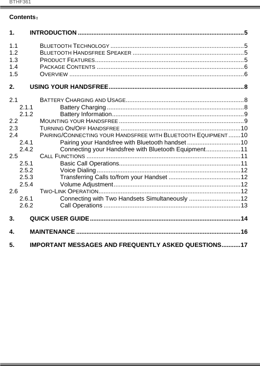   BTHF361 4  Contents： 1. INTRODUCTION .................................................................................................5 1.1 BLUETOOTH TECHNOLOGY ..............................................................................5 1.2 BLUETOOTH HANDSFREE SPEAKER .................................................................5 1.3 PRODUCT FEATURES.......................................................................................5 1.4 PACKAGE CONTENTS ......................................................................................6 1.5 OVERVIEW ......................................................................................................6 2. USING YOUR HANDSFREE...............................................................................8 2.1 BATTERY CHARGING AND USAGE.....................................................................8 2.1.1 Battery Charging................................................................................8 2.1.2 Battery Information.............................................................................9 2.2 MOUNTING YOUR HANDSFREE .........................................................................9 2.3 TURNING ON/OFF HANDSFREE ......................................................................10 2.4 PAIRING/CONNECTING YOUR HANDSFREE WITH BLUETOOTH EQUIPMENT.......10 2.4.1  Pairing your Handsfree with Bluetooth handset...............................10 2.4.2  Connecting your Handsfree with Bluetooth Equipment....................11 2.5 CALL FUNCTIONS ..........................................................................................11 2.5.1  Basic Call Operations.......................................................................11 2.5.2 Voice Dialing....................................................................................12 2.5.3  Transferring Calls to/from your Handset ..........................................12 2.5.4 Volume Adjustment..........................................................................12 2.6 TWO-LINK OPERATION...................................................................................12 2.6.1  Connecting with Two Handsets Simultaneously ..............................12 2.6.2 Call Operations ................................................................................13 3. QUICK USER GUIDE........................................................................................14 4. MAINTENANCE ................................................................................................16 5. IMPORTANT MESSAGES AND FREQUENTLY ASKED QUESTIONS...........17  