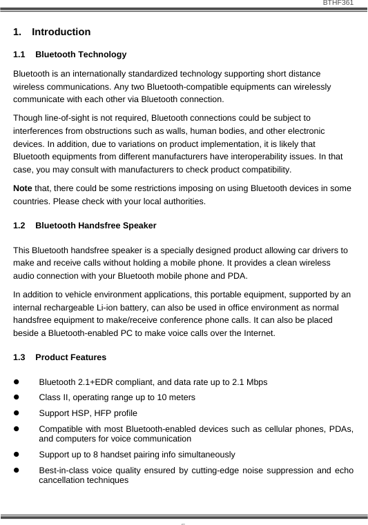                               BTHF361   5 1. Introduction 1.1 Bluetooth Technology Bluetooth is an internationally standardized technology supporting short distance wireless communications. Any two Bluetooth-compatible equipments can wirelessly communicate with each other via Bluetooth connection.  Though line-of-sight is not required, Bluetooth connections could be subject to interferences from obstructions such as walls, human bodies, and other electronic devices. In addition, due to variations on product implementation, it is likely that Bluetooth equipments from different manufacturers have interoperability issues. In that case, you may consult with manufacturers to check product compatibility. Note that, there could be some restrictions imposing on using Bluetooth devices in some countries. Please check with your local authorities. 1.2 Bluetooth Handsfree Speaker This Bluetooth handsfree speaker is a specially designed product allowing car drivers to make and receive calls without holding a mobile phone. It provides a clean wireless audio connection with your Bluetooth mobile phone and PDA.  In addition to vehicle environment applications, this portable equipment, supported by an internal rechargeable Li-ion battery, can also be used in office environment as normal handsfree equipment to make/receive conference phone calls. It can also be placed beside a Bluetooth-enabled PC to make voice calls over the Internet. 1.3 Product Features z  Bluetooth 2.1+EDR compliant, and data rate up to 2.1 Mbps z  Class II, operating range up to 10 meters z  Support HSP, HFP profile z  Compatible with most Bluetooth-enabled devices such as cellular phones, PDAs, and computers for voice communication z  Support up to 8 handset pairing info simultaneously z  Best-in-class voice quality ensured by cutting-edge noise suppression and echo cancellation techniques  