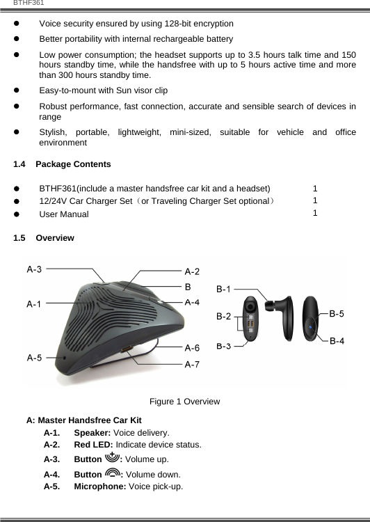   BTHF361 6  z  Voice security ensured by using 128-bit encryption z  Better portability with internal rechargeable battery  z  Low power consumption; the headset supports up to 3.5 hours talk time and 150 hours standby time, while the handsfree with up to 5 hours active time and more than 300 hours standby time.  z  Easy-to-mount with Sun visor clip z  Robust performance, fast connection, accurate and sensible search of devices in range z  Stylish, portable, lightweight, mini-sized, suitable for vehicle and office environment 1.4 Package Contents z BTHF361(include a master handsfree car kit and a headset) z 12/24V Car Charger Set（or Traveling Charger Set optional） z User Manual  1 1 1 1.5 Overview  Figure 1 Overview A: Master Handsfree Car Kit A-1. Speaker: Voice delivery. A-2. Red LED: Indicate device status. A-3. Button : Volume up. A-4. Button : Volume down. A-5. Microphone: Voice pick-up. 