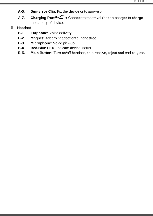                               BTHF361   7 A-6. Sun-visor Clip: Fix the device onto sun-visor   A-7. Charging Port  : Connect to the travel (or car) charger to charge the battery of device. B：Headset B-1. Earphone: Voice delivery. B-2. Magnet: Adsorb headset onto  handsfree  B-3. Microphone: Voice pick-up. B-4. Red/Blue LED: Indicate device status. B-5. Main Button: Turn on/off headset, pair, receive, reject and end call, etc.  