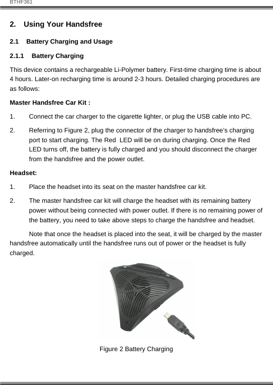   BTHF361 8  2.  Using Your Handsfree 2.1  Battery Charging and Usage 2.1.1 Battery Charging This device contains a rechargeable Li-Polymer battery. First-time charging time is about 4 hours. Later-on recharging time is around 2-3 hours. Detailed charging procedures are as follows:  Master Handsfree Car Kit : 1.  Connect the car charger to the cigarette lighter, or plug the USB cable into PC. 2.  Referring to Figure 2, plug the connector of the charger to handsfree&rsquo;s charging port to start charging. The Red  LED will be on during charging. Once the Red LED turns off, the battery is fully charged and you should disconnect the charger from the handsfree and the power outlet. Headset: 1.  Place the headset into its seat on the master handsfree car kit.  2.  The master handsfree car kit will charge the headset with its remaining battery power without being connected with power outlet. If there is no remaining power of the battery, you need to take above steps to charge the handsfree and headset.   Note that once the headset is placed into the seat, it will be charged by the master handsfree automatically until the handsfree runs out of power or the headset is fully charged.   Figure 2 Battery Charging 