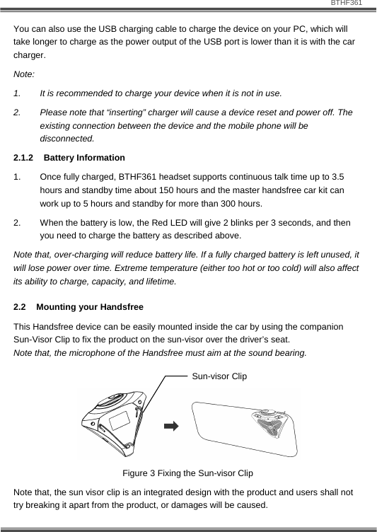                               BTHF361   9 You can also use the USB charging cable to charge the device on your PC, which will take longer to charge as the power output of the USB port is lower than it is with the car charger. Note: 1.  It is recommended to charge your device when it is not in use.  2.  Please note that &ldquo;inserting&rdquo; charger will cause a device reset and power off. The existing connection between the device and the mobile phone will be disconnected. 2.1.2 Battery Information 1.  Once fully charged, BTHF361 headset supports continuous talk time up to 3.5 hours and standby time about 150 hours and the master handsfree car kit can work up to 5 hours and standby for more than 300 hours. 2.  When the battery is low, the Red LED will give 2 blinks per 3 seconds, and then you need to charge the battery as described above. Note that, over-charging will reduce battery life. If a fully charged battery is left unused, it will lose power over time. Extreme temperature (either too hot or too cold) will also affect its ability to charge, capacity, and lifetime. 2.2 Mounting your Handsfree This Handsfree device can be easily mounted inside the car by using the companion Sun-Visor Clip to fix the product on the sun-visor over the driver&rsquo;s seat.  Note that, the microphone of the Handsfree must aim at the sound bearing.      Figure 3 Fixing the Sun-visor Clip Note that, the sun visor clip is an integrated design with the product and users shall not try breaking it apart from the product, or damages will be caused.    Sun-visor Clip