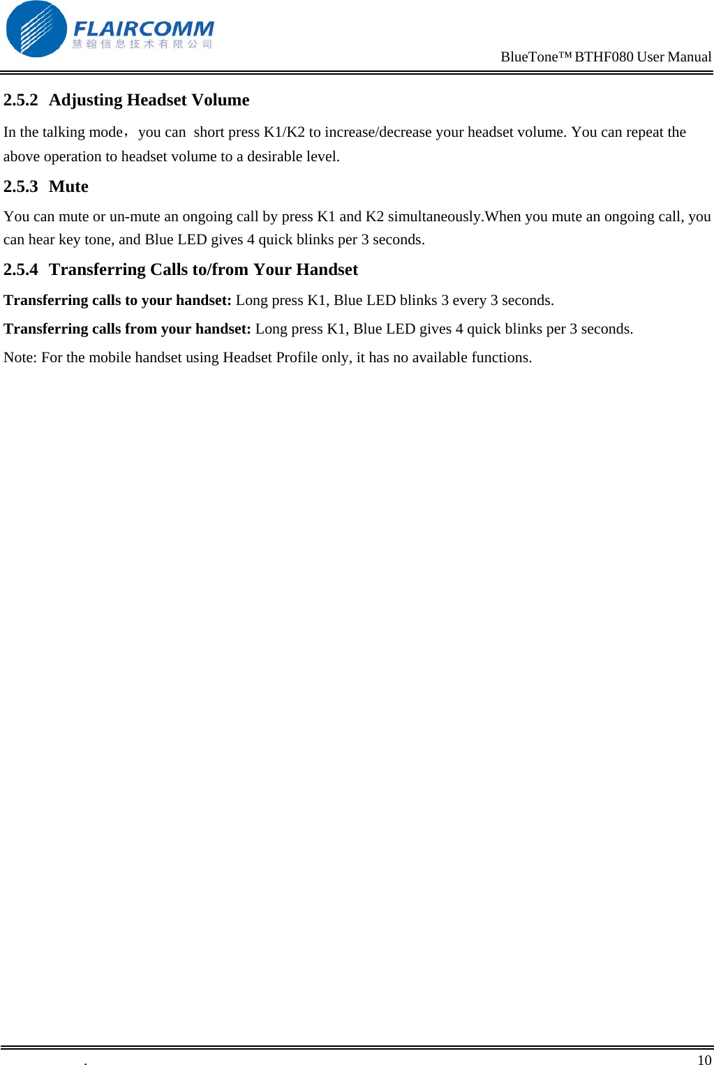                                                                            BlueTone&trade; BTHF080 User Manual   2.5.2  Adjusting Headset Volume In the talking mode，you can  short press K1/K2 to increase/decrease your headset volume. You can repeat the above operation to headset volume to a desirable level. 2.5.3 Mute You can mute or un-mute an ongoing call by press K1 and K2 simultaneously.When you mute an ongoing call, you can hear key tone, and Blue LED gives 4 quick blinks per 3 seconds. 2.5.4  Transferring Calls to/from Your Handset Transferring calls to your handset: Long press K1, Blue LED blinks 3 every 3 seconds. Transferring calls from your handset: Long press K1, Blue LED gives 4 quick blinks per 3 seconds. Note: For the mobile handset using Headset Profile only, it has no available functions. .       10    