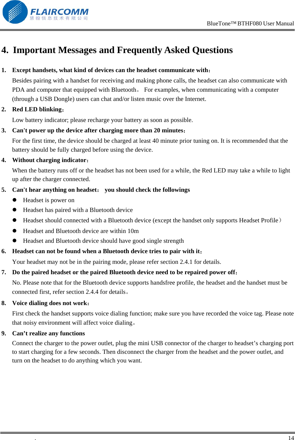                                                                            BlueTone&trade; BTHF080 User Manual   4.  Important Messages and Frequently Asked Questions 1.  Except handsets, what kind of devices can the headset communicate with：         Besides pairing with a handset for receiving and making phone calls, the headset can also communicate with PDA and computer that equipped with Bluetooth。 For examples, when communicating with a computer (through a USB Dongle) users can chat and/or listen music over the Internet. 2.  Red LED blinking：                                                                    Low battery indicator; please recharge your battery as soon as possible. 3.  Can't power up the device after charging more than 20 minutes： For the first time, the device should be charged at least 40 minute prior tuning on. It is recommended that the battery should be fully charged before using the device. 4.  Without charging indicator：                                                       When the battery runs off or the headset has not been used for a while, the Red LED may take a while to light up after the charger connected. 5.  Can't hear anything on headset： you should check the followings  Headset is power on  Headset has paired with a Bluetooth device  Headset should connected with a Bluetooth device (except the handset only supports Headset Profile）  Headset and Bluetooth device are within 10m  Headset and Bluetooth device should have good single strength 6.  Headset can not be found when a Bluetooth device tries to pair with it： Your headset may not be in the pairing mode, please refer section 2.4.1 for details. 7.  Do the paired headset or the paired Bluetooth device need to be repaired power off： No. Please note that for the Bluetooth device supports handsfree profile, the headset and the handset must be connected first, refer section 2.4.4 for details。 8.  Voice dialing does not work： First check the handset supports voice dialing function; make sure you have recorded the voice tag. Please note that noisy environment will affect voice dialing。 9.  Can&rsquo;t realize any functions Connect the charger to the power outlet, plug the mini USB connector of the charger to headset&rsquo;s charging port to start charging for a few seconds. Then disconnect the charger from the headset and the power outlet, and turn on the headset to do anything which you want.  .       14    