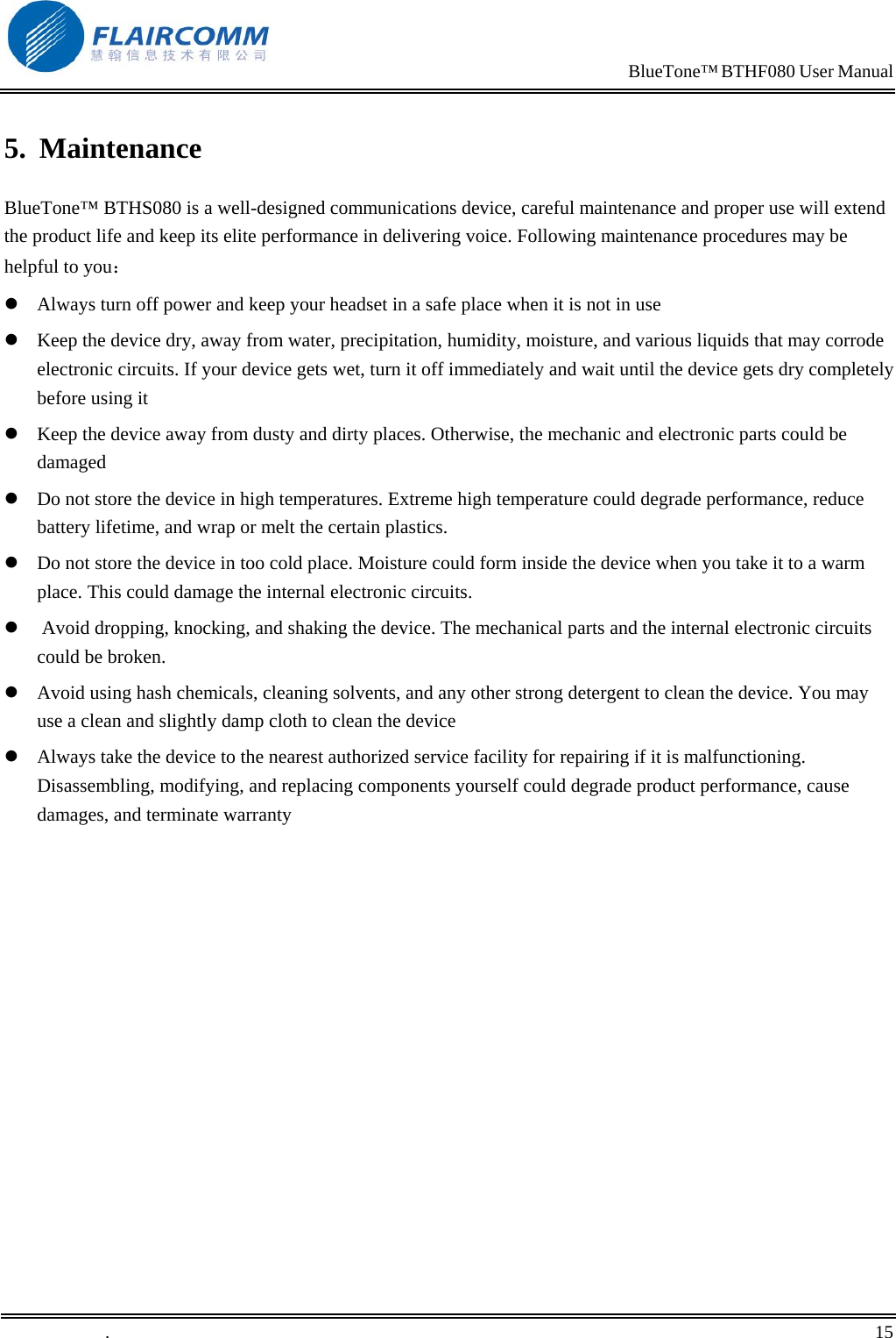                                                                            BlueTone&trade; BTHF080 User Manual   5. Maintenance BlueTone&trade; BTHS080 is a well-designed communications device, careful maintenance and proper use will extend the product life and keep its elite performance in delivering voice. Following maintenance procedures may be helpful to you：  Always turn off power and keep your headset in a safe place when it is not in use  Keep the device dry, away from water, precipitation, humidity, moisture, and various liquids that may corrode electronic circuits. If your device gets wet, turn it off immediately and wait until the device gets dry completely before using it  Keep the device away from dusty and dirty places. Otherwise, the mechanic and electronic parts could be damaged   Do not store the device in high temperatures. Extreme high temperature could degrade performance, reduce battery lifetime, and wrap or melt the certain plastics.   Do not store the device in too cold place. Moisture could form inside the device when you take it to a warm place. This could damage the internal electronic circuits.   Avoid dropping, knocking, and shaking the device. The mechanical parts and the internal electronic circuits could be broken.   Avoid using hash chemicals, cleaning solvents, and any other strong detergent to clean the device. You may use a clean and slightly damp cloth to clean the device   Always take the device to the nearest authorized service facility for repairing if it is malfunctioning. Disassembling, modifying, and replacing components yourself could degrade product performance, cause damages, and terminate warranty   .       15    