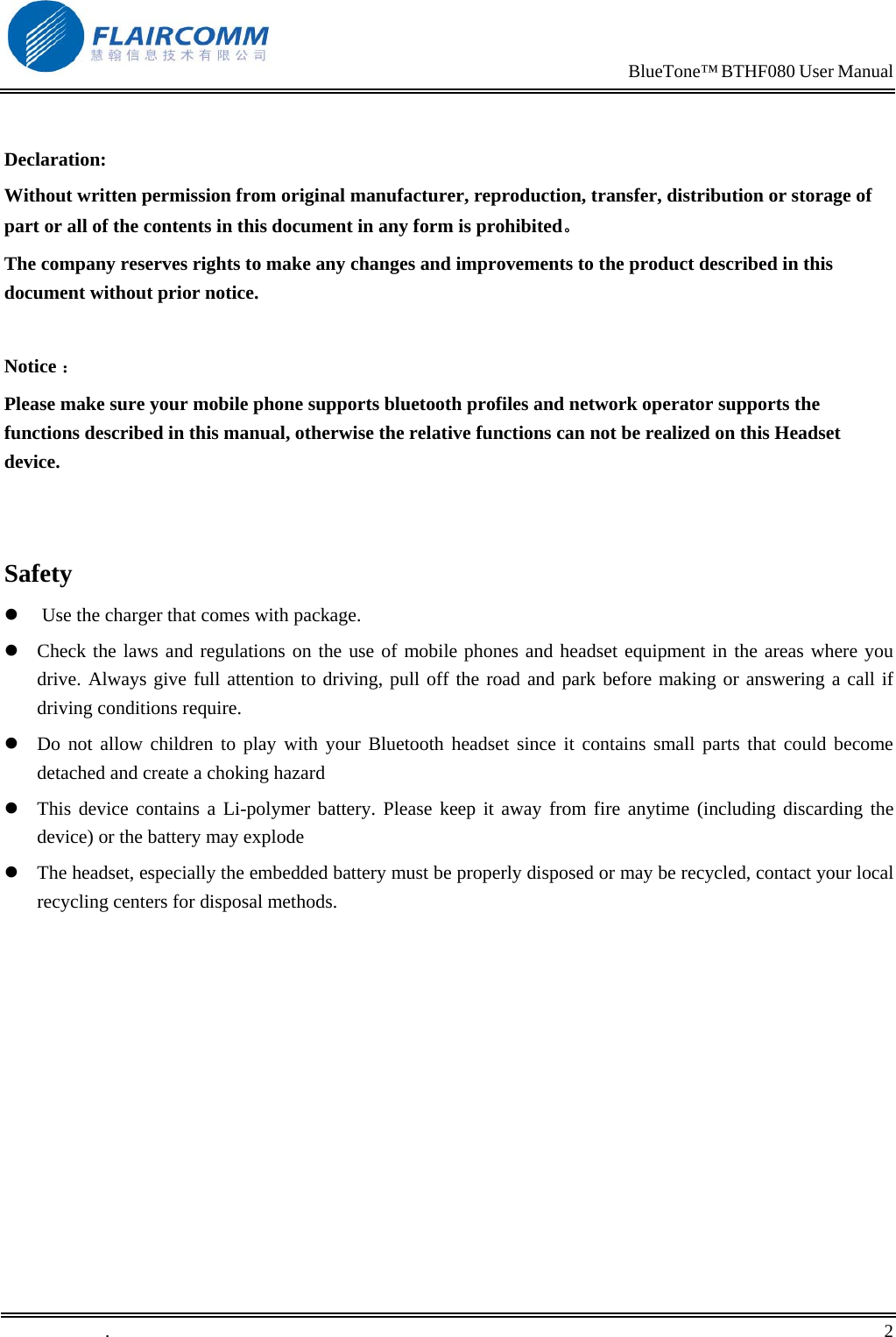                                                                            BlueTone&trade; BTHF080 User Manual    Declaration: Without written permission from original manufacturer, reproduction, transfer, distribution or storage of part or all of the contents in this document in any form is prohibited。 The company reserves rights to make any changes and improvements to the product described in this document without prior notice.  Notice ： Please make sure your mobile phone supports bluetooth profiles and network operator supports the functions described in this manual, otherwise the relative functions can not be realized on this Headset device.   Safety   Use the charger that comes with package.   Check the laws and regulations on the use of mobile phones and headset equipment in the areas where you drive. Always give full attention to driving, pull off the road and park before making or answering a call if driving conditions require.  Do not allow children to play with your Bluetooth headset since it contains small parts that could become detached and create a choking hazard  This device contains a Li-polymer battery. Please keep it away from fire anytime (including discarding the device) or the battery may explode  The headset, especially the embedded battery must be properly disposed or may be recycled, contact your local recycling centers for disposal methods.   .       2    