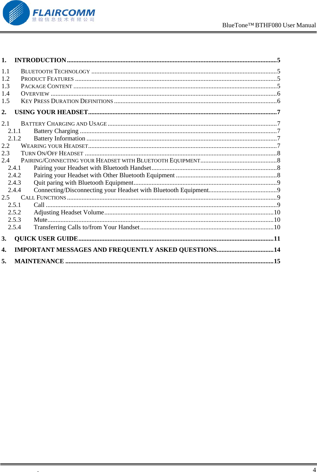                                                                            BlueTone&trade; BTHF080 User Manual    1. INTRODUCTION.................................................................................................................................5 1.1 BLUETOOTH TECHNOLOGY ..................................................................................................................5 1.2 PRODUCT FEATURES ............................................................................................................................5 1.3 PACKAGE CONTENT .............................................................................................................................5 1.4 OVERVIEW ...........................................................................................................................................6 1.5 KEY PRESS DURATION DEFINITIONS ....................................................................................................6 2. USING YOUR HEADSET....................................................................................................................7 2.1 BATTERY CHARGING AND USAGE ........................................................................................................7 2.1.1 Battery Charging .........................................................................................................................7 2.1.2 Battery Information .....................................................................................................................7 2.2 WEARING YOUR HEADSET....................................................................................................................7 2.3 TURN ON/OFF HEADSET ......................................................................................................................8 2.4 PAIRING/CONNECTING YOUR HEADSET WITH BLUETOOTH EQUIPMENT...............................................8 2.4.1 Pairing your Headset with Bluetooth Handset.............................................................................8 2.4.2 Pairing your Headset with Other Bluetooth Equipment ..............................................................8 2.4.3 Quit paring with Bluetooth Equipment........................................................................................9 2.4.4 Connecting/Disconnecting your Headset with Bluetooth Equipment..........................................9 2.5 CALL FUNCTIONS .................................................................................................................................9 2.5.1 Call ..............................................................................................................................................9 2.5.2 Adjusting Headset Volume........................................................................................................10 2.5.3 Mute...........................................................................................................................................10 2.5.4 Transferring Calls to/from Your Handset..................................................................................10 3. QUICK USER GUIDE........................................................................................................................11 4. IMPORTANT MESSAGES AND FREQUENTLY ASKED QUESTIONS...................................14 5. MAINTENANCE ................................................................................................................................15  .       4    