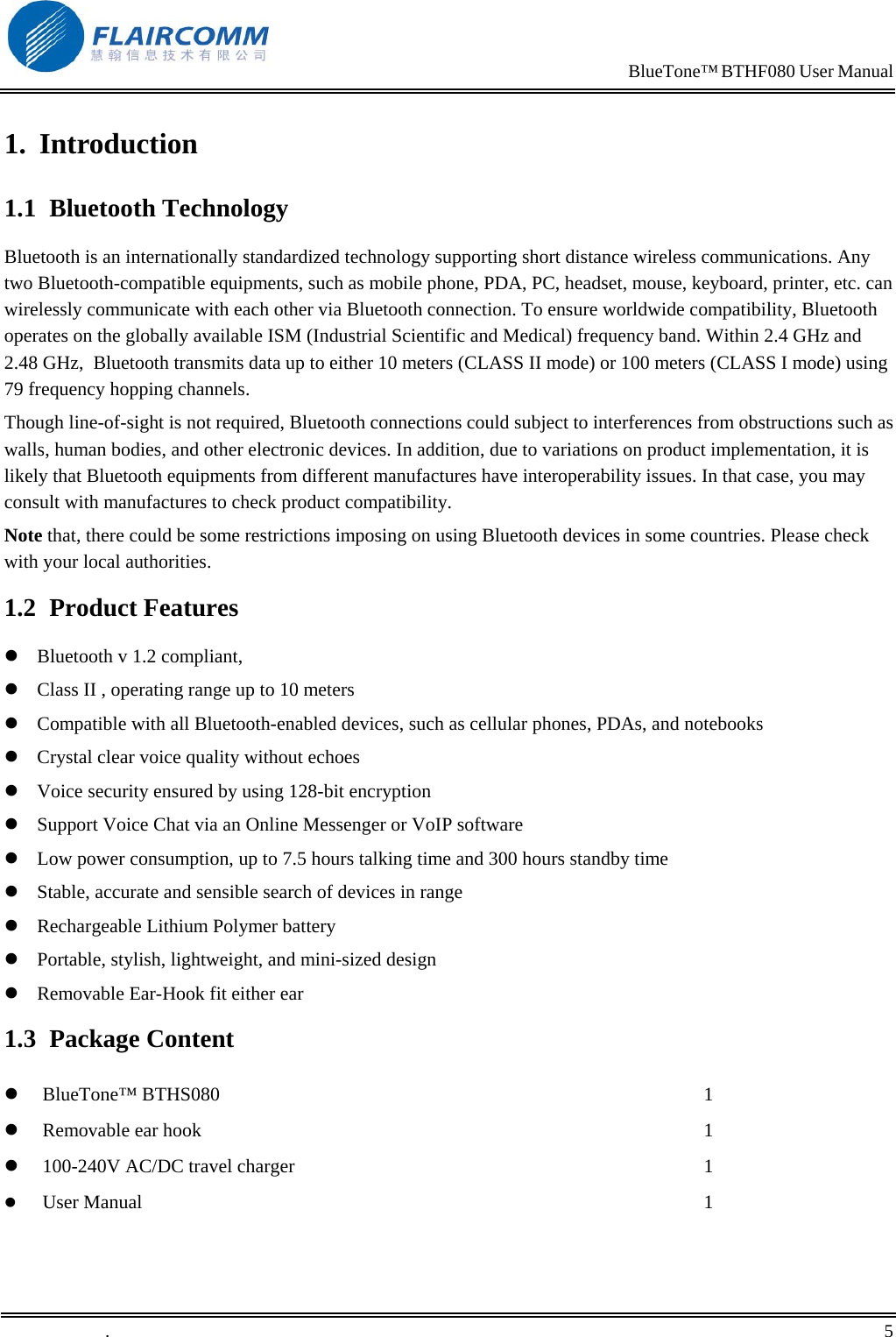                                                                            BlueTone&trade; BTHF080 User Manual   1. Introduction 1.1 Bluetooth Technology Bluetooth is an internationally standardized technology supporting short distance wireless communications. Any two Bluetooth-compatible equipments, such as mobile phone, PDA, PC, headset, mouse, keyboard, printer, etc. can wirelessly communicate with each other via Bluetooth connection. To ensure worldwide compatibility, Bluetooth operates on the globally available ISM (Industrial Scientific and Medical) frequency band. Within 2.4 GHz and 2.48 GHz,  Bluetooth transmits data up to either 10 meters (CLASS II mode) or 100 meters (CLASS I mode) using 79 frequency hopping channels. Though line-of-sight is not required, Bluetooth connections could subject to interferences from obstructions such as walls, human bodies, and other electronic devices. In addition, due to variations on product implementation, it is likely that Bluetooth equipments from different manufactures have interoperability issues. In that case, you may consult with manufactures to check product compatibility. Note that, there could be some restrictions imposing on using Bluetooth devices in some countries. Please check with your local authorities. 1.2 Product Features  Bluetooth v 1.2 compliant,   Class II , operating range up to 10 meters  Compatible with all Bluetooth-enabled devices, such as cellular phones, PDAs, and notebooks  Crystal clear voice quality without echoes  Voice security ensured by using 128-bit encryption  Support Voice Chat via an Online Messenger or VoIP software  Low power consumption, up to 7.5 hours talking time and 300 hours standby time  Stable, accurate and sensible search of devices in range  Rechargeable Lithium Polymer battery  Portable, stylish, lightweight, and mini-sized design  Removable Ear-Hook fit either ear 1.3 Package Content   BlueTone&trade; BTHS080   Removable ear hook   100-240V AC/DC travel charger   User Manual 1 1 1 1 .       5    