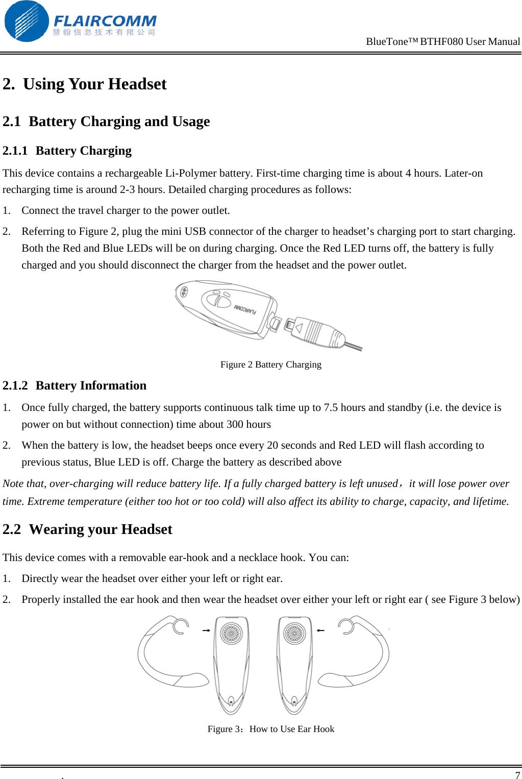                                                                            BlueTone&trade; BTHF080 User Manual   2. Using Your Headset 2.1  Battery Charging and Usage 2.1.1 Battery Charging This device contains a rechargeable Li-Polymer battery. First-time charging time is about 4 hours. Later-on recharging time is around 2-3 hours. Detailed charging procedures as follows:  1.  Connect the travel charger to the power outlet. 2.  Referring to Figure 2, plug the mini USB connector of the charger to headset&rsquo;s charging port to start charging. Both the Red and Blue LEDs will be on during charging. Once the Red LED turns off, the battery is fully charged and you should disconnect the charger from the headset and the power outlet.  Figure 2 Battery Charging 2.1.2 Battery Information 1.  Once fully charged, the battery supports continuous talk time up to 7.5 hours and standby (i.e. the device is power on but without connection) time about 300 hours 2.  When the battery is low, the headset beeps once every 20 seconds and Red LED will flash according to previous status, Blue LED is off. Charge the battery as described above Note that, over-charging will reduce battery life. If a fully charged battery is left unused，it will lose power over time. Extreme temperature (either too hot or too cold) will also affect its ability to charge, capacity, and lifetime. 2.2  Wearing your Headset This device comes with a removable ear-hook and a necklace hook. You can: 1.  Directly wear the headset over either your left or right ear. 2.  Properly installed the ear hook and then wear the headset over either your left or right ear ( see Figure 3 below)        Figure 3：How to Use Ear Hook .       7    