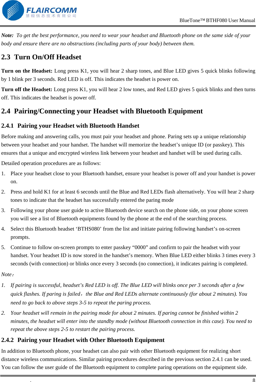                                                                           BlueTone&trade; BTHF080 User Manual   Note:  To get the best performance, you need to wear your headset and Bluetooth phone on the same side of your body and ensure there are no obstructions (including parts of your body) between them. 2.3  Turn On/Off Headset Turn on the Headset: Long press K1, you will hear 2 sharp tones, and Blue LED gives 5 quick blinks following by 1 blink per 3 seconds. Red LED is off. This indicates the headset is power on. Turn off the Headset: Long press K1, you will hear 2 low tones, and Red LED gives 5 quick blinks and then turns off. This indicates the headset is power off. 2.4  Pairing/Connecting your Headset with Bluetooth Equipment  2.4.1  Pairing your Headset with Bluetooth Handset Before making and answering calls, you must pair your headset and phone. Paring sets up a unique relationship between your headset and your handset. The handset will memorize the headset&rsquo;s unique ID (or passkey). This ensures that a unique and encrypted wireless link between your headset and handset will be used during calls.  Detailed operation procedures are as follows: 1.  Place your headset close to your Bluetooth handset, ensure your headset is power off and your handset is power on. 2.  Press and hold K1 for at least 6 seconds until the Blue and Red LEDs flash alternatively. You will hear 2 sharp tones to indicate that the headset has successfully entered the paring mode    3.  Following your phone user guide to active Bluetooth device search on the phone side, on your phone screen you will see a list of Bluetooth equipments found by the phone at the end of the searching process. 4.  Select this Bluetooth headset &lsquo;BTHS080&rsquo; from the list and initiate pairing following handset&rsquo;s on-screen prompts. 5.  Continue to follow on-screen prompts to enter passkey &ldquo;0000&rdquo; and confirm to pair the headset with your handset. Your headset ID is now stored in the handset&rsquo;s memory. When Blue LED either blinks 3 times every 3 seconds (with connection) or blinks once every 3 seconds (no connection), it indicates pairing is completed.  Note： 1.  If pairing is successful, headset&rsquo;s Red LED is off. The Blue LED will blinks once per 3 seconds after a few quick flashes. If paring is failed，the Blue and Red LEDs alternate continuously (for about 2 minutes). You need to go back to above steps 3-5 to repeat the paring process. 2.  Your headset will remain in the pairing mode for about 2 minutes. If paring cannot be finished within 2 minutes, the headset will enter into the standby mode (without Bluetooth connection in this case). You need to repeat the above steps 2-5 to restart the pairing process. 2.4.2  Pairing your Headset with Other Bluetooth Equipment In addition to Bluetooth phone, your headset can also pair with other Bluetooth equipment for realizing short distance wireless communications. Similar pairing procedures described in the previous section 2.4.1 can be used. You can follow the user guide of the Bluetooth equipment to complete paring operations on the equipment side.  .       8    