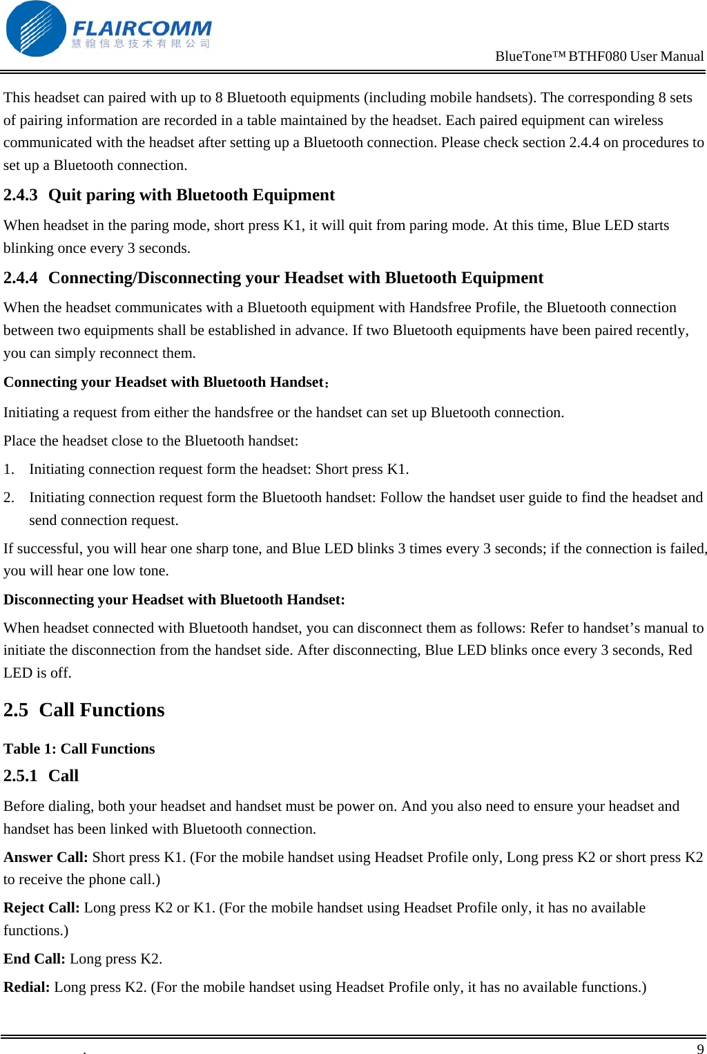                                                                            BlueTone&trade; BTHF080 User Manual   This headset can paired with up to 8 Bluetooth equipments (including mobile handsets). The corresponding 8 sets of pairing information are recorded in a table maintained by the headset. Each paired equipment can wireless communicated with the headset after setting up a Bluetooth connection. Please check section 2.4.4 on procedures to set up a Bluetooth connection.  2.4.3  Quit paring with Bluetooth Equipment When headset in the paring mode, short press K1, it will quit from paring mode. At this time, Blue LED starts blinking once every 3 seconds. 2.4.4  Connecting/Disconnecting your Headset with Bluetooth Equipment When the headset communicates with a Bluetooth equipment with Handsfree Profile, the Bluetooth connection between two equipments shall be established in advance. If two Bluetooth equipments have been paired recently, you can simply reconnect them.  Connecting your Headset with Bluetooth Handset： Initiating a request from either the handsfree or the handset can set up Bluetooth connection. Place the headset close to the Bluetooth handset: 1.  Initiating connection request form the headset: Short press K1. 2.  Initiating connection request form the Bluetooth handset: Follow the handset user guide to find the headset and send connection request. If successful, you will hear one sharp tone, and Blue LED blinks 3 times every 3 seconds; if the connection is failed, you will hear one low tone. Disconnecting your Headset with Bluetooth Handset: When headset connected with Bluetooth handset, you can disconnect them as follows: Refer to handset&rsquo;s manual to initiate the disconnection from the handset side. After disconnecting, Blue LED blinks once every 3 seconds, Red LED is off. 2.5 Call Functions Table 1: Call Functions 2.5.1 Call Before dialing, both your headset and handset must be power on. And you also need to ensure your headset and handset has been linked with Bluetooth connection. Answer Call: Short press K1. (For the mobile handset using Headset Profile only, Long press K2 or short press K2 to receive the phone call.) Reject Call: Long press K2 or K1. (For the mobile handset using Headset Profile only, it has no available functions.) End Call: Long press K2.  Redial: Long press K2. (For the mobile handset using Headset Profile only, it has no available functions.) .       9    