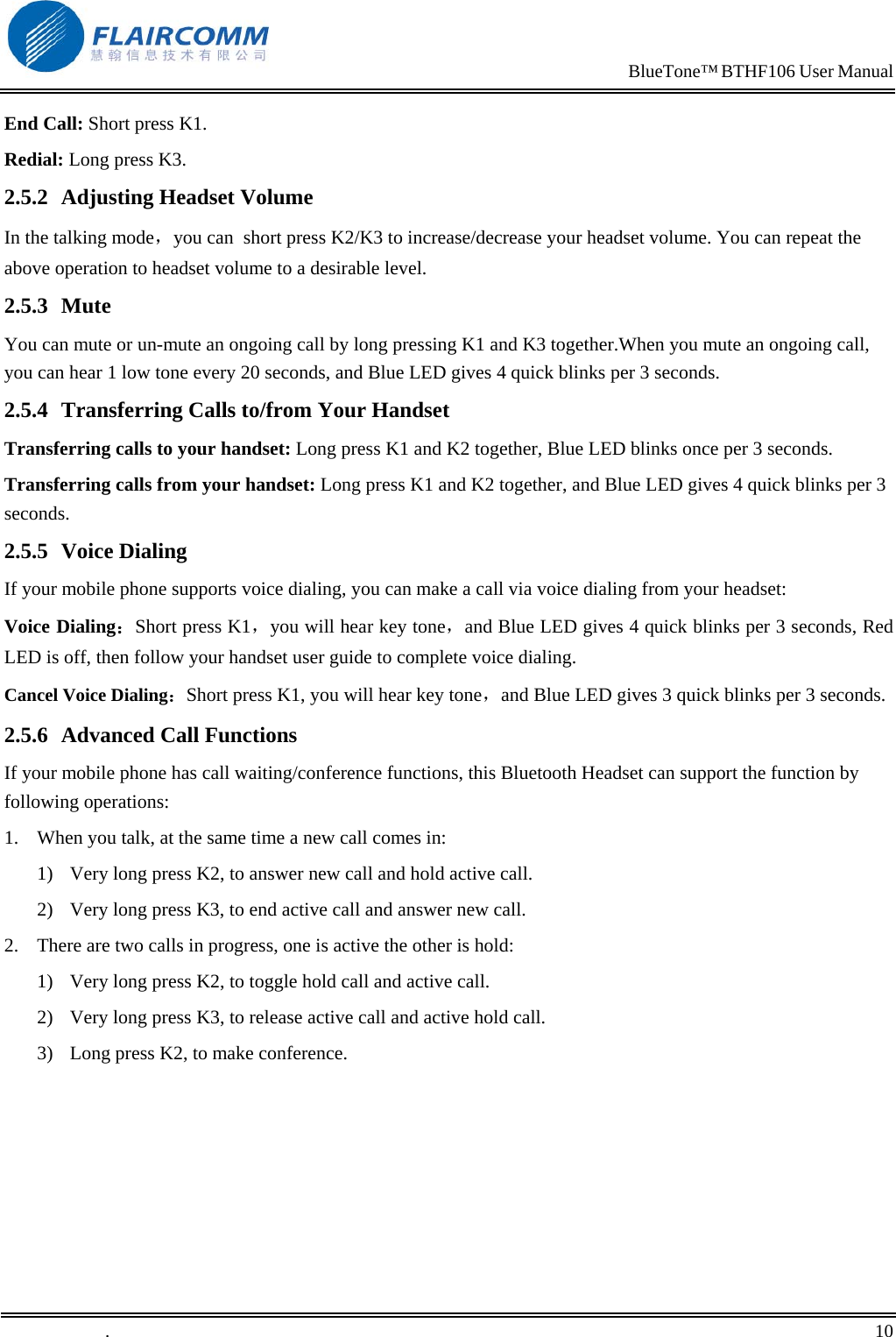                                                                            BlueTone&trade; BTHF106 User Manual   End Call: Short press K1. Redial: Long press K3. 2.5.2  Adjusting Headset Volume In the talking mode，you can  short press K2/K3 to increase/decrease your headset volume. You can repeat the above operation to headset volume to a desirable level. 2.5.3 Mute You can mute or un-mute an ongoing call by long pressing K1 and K3 together.When you mute an ongoing call, you can hear 1 low tone every 20 seconds, and Blue LED gives 4 quick blinks per 3 seconds. 2.5.4  Transferring Calls to/from Your Handset Transferring calls to your handset: Long press K1 and K2 together, Blue LED blinks once per 3 seconds. Transferring calls from your handset: Long press K1 and K2 together, and Blue LED gives 4 quick blinks per 3 seconds. 2.5.5 Voice Dialing If your mobile phone supports voice dialing, you can make a call via voice dialing from your headset: Voice Dialing：Short press K1，you will hear key tone，and Blue LED gives 4 quick blinks per 3 seconds, Red LED is off, then follow your handset user guide to complete voice dialing. Cancel Voice Dialing：Short press K1, you will hear key tone，and Blue LED gives 3 quick blinks per 3 seconds. 2.5.6  Advanced Call Functions If your mobile phone has call waiting/conference functions, this Bluetooth Headset can support the function by following operations: 1.  When you talk, at the same time a new call comes in: 1)  Very long press K2, to answer new call and hold active call.  2)  Very long press K3, to end active call and answer new call. 2.  There are two calls in progress, one is active the other is hold: 1)  Very long press K2, to toggle hold call and active call. 2)  Very long press K3, to release active call and active hold call. 3)  Long press K2, to make conference. .       10    